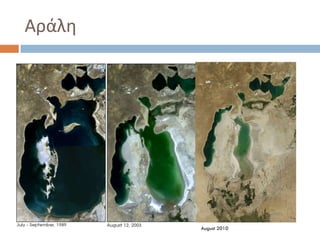 Αράλθ

   Θ Αράλη, ι Αράλ είναι μια θπειρωτικι λίμνθ, ςχεδόν
    "εςωτερικι κάλαςςα" ςτθν Κεντρικι Αςία.
   Θ Αράλθ κάποτε ιταν θ τζταρτθ μεγαλφτερθ λίμνθ του
    κόςμου αλλά από τθ δεκαετία του 1960 ςυρρικνϊνεται
    ςτακερά κακϊσ τα δυο ποτάμια που τθν τροφοδοτοφςαν
    εκτράπθκαν επί ΢οβιετικισ Ζνωςθσ προσ τθν ζρθμο για να
    τροφοδοτιςουν ζργα άρδευςθσ.
   Θ Αράλθ είναι επίςθσ ςοβαρότατα μολυςμζνθ, κυρίωσ ωσ
    αποτζλεςμα τθσ βιομθχανίασ βιολογικϊν όπλων που
    λειτουργοφςε ςε ζνα από τα νθςιά τθσ, των βιομθχανιϊν
    και τθσ απορροισ λιπαςμάτων και φυτοφαρμάκων

                                      August 2010
 