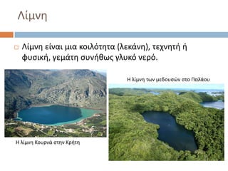 Λίμνθ

   Λίμνθ είναι μια κοιλότθτα (λεκάνθ), τεχνθτι ι
    φυςικι, γεμάτθ ςυνικωσ γλυκό νερό.

                                Θ λίμνθ των μεδουςϊν ςτο Παλάου




Θ λίμνθ Κουρνά ςτθν Κριτθ
 