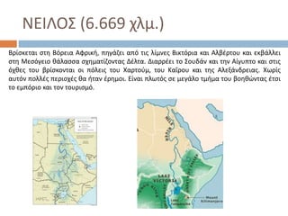 ΝΕΙΛΟ΢ (6.669 χλμ.)
Βρίςκεται ςτθ Βόρεια Αφρικι, πθγάηει από τισ λίμνεσ Βικτόρια και Αλβζρτου και εκβάλλει
ςτθ Μεςόγειο κάλαςςα ςχθματίηοντασ Δζλτα. Διαρρζει το ΢ουδάν και τθν Αίγυπτο και ςτισ
όχκεσ του βρίςκονται οι πόλεισ του Χαρτοφμ, του Καΐρου και τθσ Αλεξάνδρειασ. Χωρίσ
αυτόν πολλζσ περιοχζσ κα ιταν ζρθμοι. Είναι πλωτόσ ςε μεγάλο τμιμα του βοθκϊντασ ζτςι
το εμπόριο και τον τουριςμό.
 