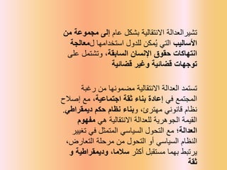 ‫تشيرالعدالة‬
‫عام‬ ‫بشكل‬ ‫االنتقالية‬
‫من‬ ‫مجموعة‬ ‫إلى‬
‫األساليب‬
‫ل‬ ‫استخدامها‬ ‫للدول‬ ‫مكن‬ُ‫ي‬ ‫التي‬
‫معالجة‬
‫السابقة‬ ‫اإلنسان‬ ‫حقوق‬ ‫انتهاكات‬
‫على‬ ‫وتشتمل‬ ،
‫توجهات‬
‫وغير‬ ‫قضائية‬
‫قضائية‬
‫رغبة‬ ‫من‬ ‫مضمونها‬ ‫االنتقالية‬ ‫العدالة‬ ‫تستمد‬
‫في‬ ‫المجتمع‬
‫اجتماعية‬ ‫ثقة‬ ‫بناء‬ ‫إعادة‬
‫إصالح‬ ‫مع‬ ،
‫و‬ ،‫مهترئ‬ ‫قانوني‬ ‫نظام‬
‫ديمقراطي‬ ‫حكم‬ ‫نظام‬ ‫بناء‬
.
‫هي‬ ‫االنتقالية‬ ‫للعدالة‬ ‫الجوهرية‬ ‫القيمة‬
‫مفهوم‬
‫العدالة‬
‫؛‬
‫مع‬
‫تغيير‬ ‫في‬ ‫المتمثل‬ ‫السياسي‬ ‫التحول‬
،‫التعارض‬ ‫مرحلة‬ ‫من‬ ‫التحول‬ ‫أو‬ ‫السياسي‬ ‫النظام‬
‫أكثر‬ ‫مستقبل‬ ‫بهما‬ ‫يرتبط‬
‫و‬ ‫وديمقراطية‬ ،‫سالما‬
‫ثقة‬
 