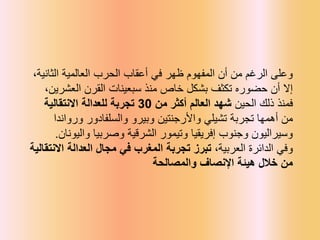 ،‫الثانية‬ ‫العالمية‬ ‫الحرب‬ ‫أعقاب‬ ‫في‬ ‫ظهر‬ ‫المفهوم‬ ‫أن‬ ‫من‬ ‫الرغم‬ ‫وعلى‬
،‫العشرين‬ ‫القرن‬ ‫سبعينات‬ ‫منذ‬ ‫خاص‬ ‫بشكل‬ ‫تكثف‬ ‫حضوره‬ ‫أن‬ ‫إال‬
‫الحين‬ ‫ذلك‬ ‫فمنذ‬
‫من‬ ‫أكثر‬ ‫العالم‬ ‫شهد‬
30
‫االنتقالية‬ ‫للعدالة‬ ‫تجربة‬
‫ورواندا‬ ‫والسلفادور‬ ‫وبيرو‬ ‫واألرجنتين‬ ‫تشيلي‬ ‫تجربة‬ ‫أهمها‬ ‫من‬
‫واليونان‬ ‫وصربيا‬ ‫الشرقية‬ ‫وتيمور‬ ‫إفريقيا‬ ‫وجنوب‬ ‫وسيراليون‬
.
‫العربية‬ ‫الدائرة‬ ‫وفي‬
‫االنتقال‬ ‫العدالة‬ ‫مجال‬ ‫في‬ ‫المغرب‬ ‫تجربة‬ ‫تبرز‬ ،
‫ية‬
‫والمصالحة‬ ‫اإلنصاف‬ ‫هيئة‬ ‫خالل‬ ‫من‬
 