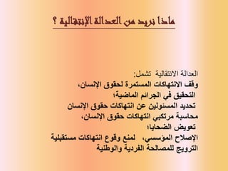 ‫العدالة‬
‫تشمل‬ ‫االنتقالية‬
:
‫وقف‬
‫اإلنسان‬ ‫لحقوق‬ ‫المستمرة‬ ‫االنتهاكات‬
،
‫الماضية‬ ‫الجرائم‬ ‫في‬ ‫التحقيق‬
‫؛‬
‫اإلنسان‬ ‫حقوق‬ ‫انتهاكات‬ ‫عن‬ ‫المسئولين‬ ‫تحديد‬
‫محاسبة‬
،‫اإلنسان‬ ‫حقوق‬ ‫انتهاكات‬ ‫مرتكبي‬
‫الضحايا‬ ‫تعويض‬
‫؛‬
‫انتهاكات‬ ‫وقوع‬ ‫لمنع‬
‫مستقبلية‬ ‫اإلصالح‬
،‫المؤسسي‬
‫الترويج‬
‫والوطنية‬ ‫الفردية‬ ‫للمصالحة‬
‫العدالة‬‫من‬ ‫نريد‬ ‫ماذا‬
‫الية‬‫اإلنتق‬
‫؟‬
 