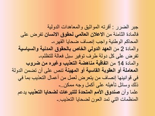 ‫أقرته‬
‫والمعاهدات‬ ‫المواثيق‬
‫الدولية‬ ‫الضرر‬ ‫جبر‬
:
‫من‬ ‫الثامنة‬ ‫فالمادة‬
‫االنسان‬ ‫لحقوق‬ ‫العالمي‬ ‫االعالن‬
‫على‬ ‫تفرض‬
‫ـ‬،‫القهر‬ ‫ضحايا‬ ‫إنصاف‬ ‫واجب‬ ‫الوطنية‬ ‫المحاكم‬
‫والمادة‬
2
‫من‬
‫والسياسية‬ ‫المدنية‬ ‫بالحقوق‬ ‫الخاص‬ ‫الدولي‬ ‫العهد‬
‫ـ‬،‫للتظلم‬ ‫فعالة‬ ‫سبل‬ ‫توفير‬ ‫طرف‬ ‫دولة‬ ‫كل‬ ‫على‬ ‫تفرض‬
‫والمادة‬
14
‫من‬
‫ضروب‬ ‫من‬ ‫وغيره‬ ‫التعذيب‬ ‫مناهضة‬ ‫اتفاقية‬
‫المهينة‬ ‫أو‬ ‫القاسية‬ ‫العقوبة‬ ‫أو‬ ‫المعاملة‬
‫الدولة‬ ‫تضمن‬ ‫أن‬ ‫على‬ ‫تنص‬
‫في‬ ‫بما‬ ‫التعذيب‬ ‫أعمال‬ ‫من‬ ‫لعمل‬ ‫يتعرض‬ ‫من‬ ‫إنصاف‬ ‫قوانينها‬ ‫في‬
‫ممكن‬ ‫وجه‬ ‫أكمل‬ ‫على‬ ‫تأهيله‬ ‫وسائل‬ ‫ذلك‬
..
‫ـ‬
‫وأن‬ ‫علما‬
‫التعذيب‬ ‫لضحايا‬ ‫للتبرعات‬ ‫المتحدة‬ ‫األمم‬ ‫صندوق‬
‫يدعم‬
‫التعذيب‬ ‫لضحايا‬ ‫العون‬ ‫تمد‬ ‫التي‬ ‫المنظمات‬
.
‫ـ‬
 