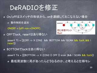 DeRADIO	
! ?   On/offϥå״顢onBAƤʤʤ
                                                            off       on              scan                 end
      ! ?   Ƽs׷                          DeRADIO2
                                                        0         1         2        reset
                                                                                                   3      scan
                                                                                                                 4

      ONOFF = (off->on->ONOFF).	
                                     off         {lock, reset}

                                             ͬ״Bޥ                        off                   reset

                                             get	
! ?   OFFlock, resetϤäʤ	
                                                          off




      assert T1 = [](OFF -> X (ON2 && !BOTTOM && !SCAN && !lock && !
      reset))	

! ?   BOTTOMlockϤäʤ
      assert T4 = [](BOTTOM -> X ((ON2 || OFF || scan )&& ! SCAN && !lock))

      ! ?   ܲ˾֤äɤʤΤȿ˘	
                                                                                                            39
 