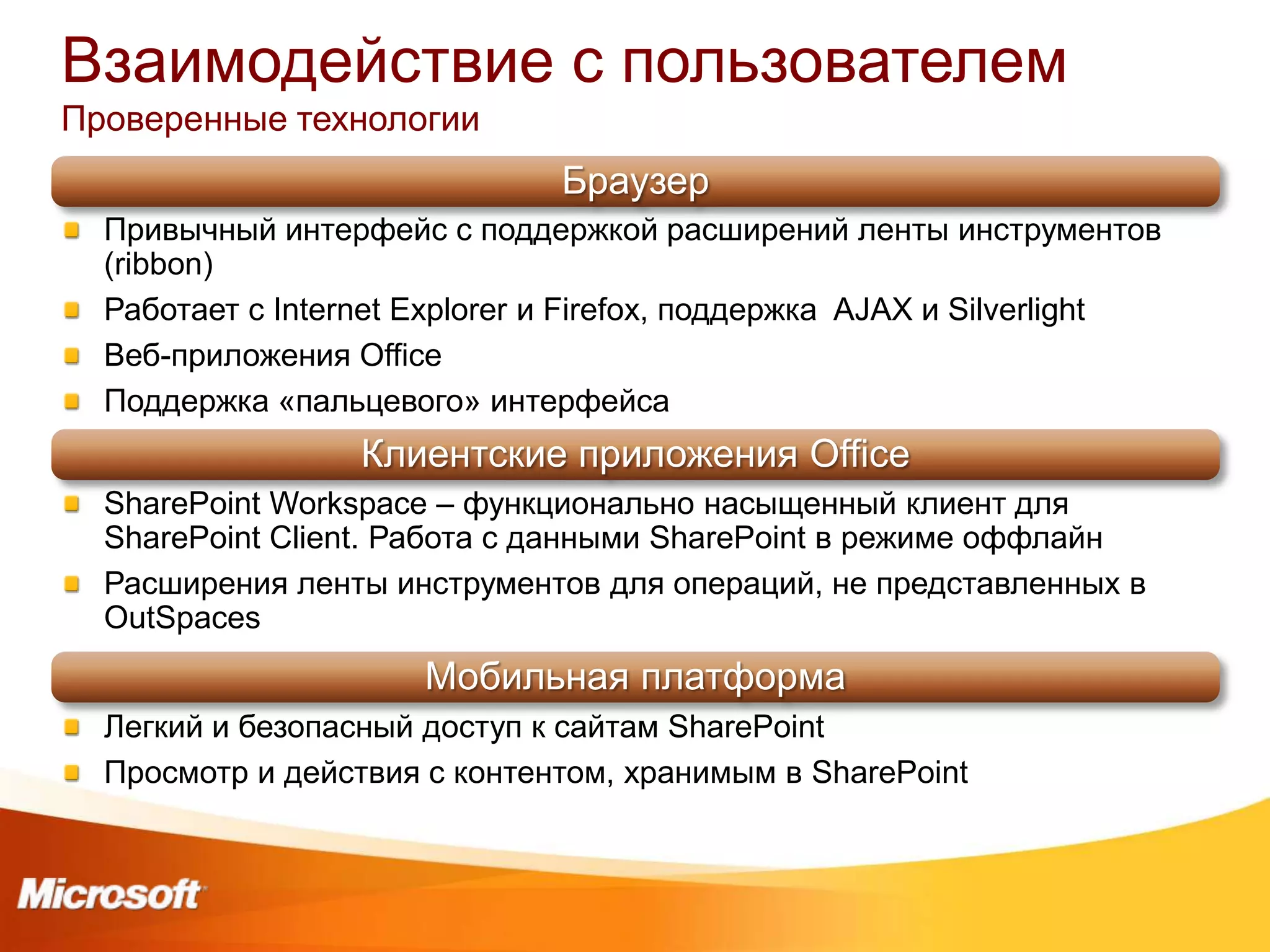 Взаимодействие с пользователем
Проверенные технологии
                               Браузер
  Привычный интерфейс с поддержкой расширений ленты инструментов
  (ribbon)
  Работает с Internet Explorer и Firefox, поддержка AJAX и Silverlight
  Веб-приложения Office
  Поддержка «пальцевого» интерфейса
                  Клиентские приложения Office
  SharePoint Workspace – функционально насыщенный клиент для
  SharePoint Client. Работа с данными SharePoint в режиме оффлайн
  Расширения ленты инструментов для операций, не представленных в
  OutSpaces
                      Мобильная платформа
  Легкий и безопасный доступ к сайтам SharePoint
  Просмотр и действия с контентом, хранимым в SharePoint
 