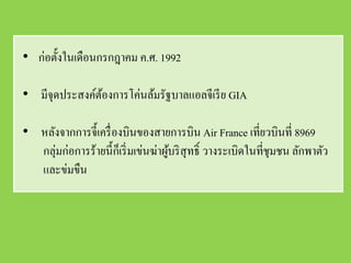 • ก่อตั้งในเดือนกรกฎาคม ค.ศ. 1992

• มีจุดประสงค์ตองการโค่นล้มรัฐบาลแอลจีเรี ย GIA
               ้

• หลังจากการจี้เครื่ องบินของสายการบิน Air France เที่ยวบินที่ 8969
  กลุ่มก่อการร้ายนี้กเ็ ริ่ มเข่นฆ่าผูบริ สุทธิ์ วางระเบิดในที่ชุมชน ลักพาตัว
                                      ้
  และข่มขืน
 