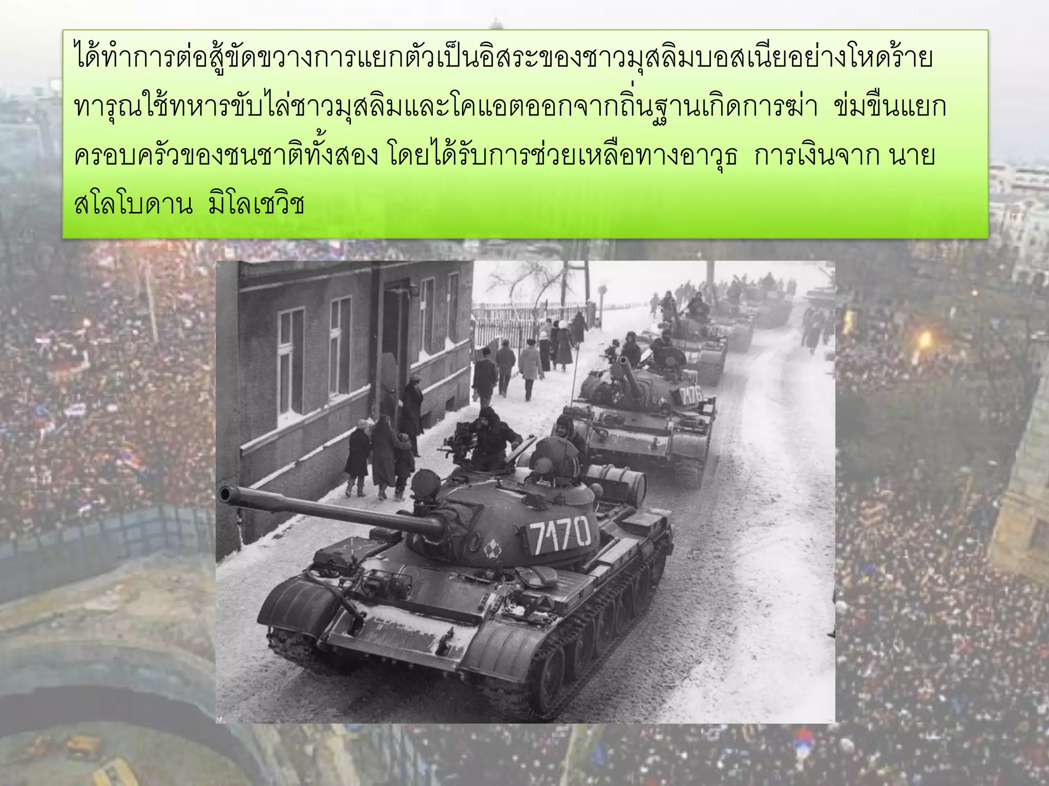 ได้ ทาการต่อสู้ขดขวางการแยกตัวเป็ นอิสระของชาวมุสลิมบอสเนียอย่างโหดร้ าย
                ั
ทารุณใช้ ทหารขับไล่ชาวมุสลิมและโคแอตออกจากถิ่นฐานเกิดการฆ่า ข่มขืนแยก
ครอบครัวของชนชาติทงสอง โดยได้ รับการช่วยเหลือทางอาวุธ การเงินจาก นาย
                      ั้
สโลโบดาน มิโลเชวิช
 