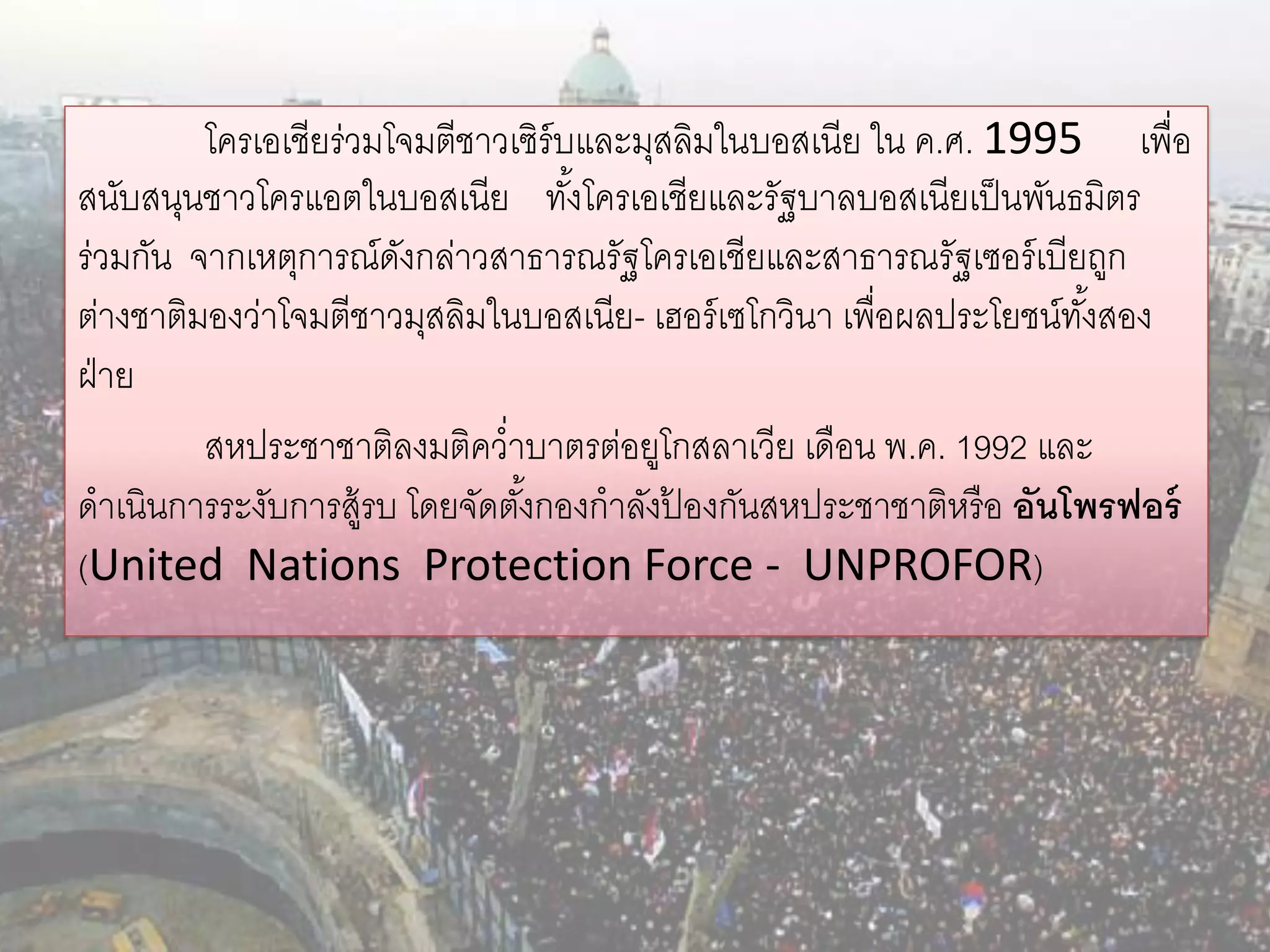 โครเอเชียร่วมโจมตีชาวเซิร์บและมุสลิมในบอสเนีย ใน ค.ศ. 1995 เพื่อ
สนับสนุนชาวโครแอตในบอสเนีย ทังโครเอเชียและรัฐบาลบอสเนียเป็ นพันธมิตร
                                    ้
ร่วมกัน จากเหตุการณ์ดงกล่าวสาธารณรัฐโครเอเชียและสาธารณรัฐเซอร์ เบียถูก
                       ั
ต่างชาติมองว่าโจมตีชาวมุสลิมในบอสเนีย- เฮอร์ เซโกวินา เพื่อผลประโยชน์ทงสอง
                                                                      ั้
ฝ่ าย
         สหประชาชาติลงมติคว่าบาตรต่อยูโกสลาเวีย เดือน พ.ค. 1992 และ
ดาเนินการระงับการสู้รบ โดยจัดตังกองกาลังปองกันสหประชาชาติหรื อ อันโพรฟอร์
                               ้          ้
(United Nations Protection Force - UNPROFOR)
 
