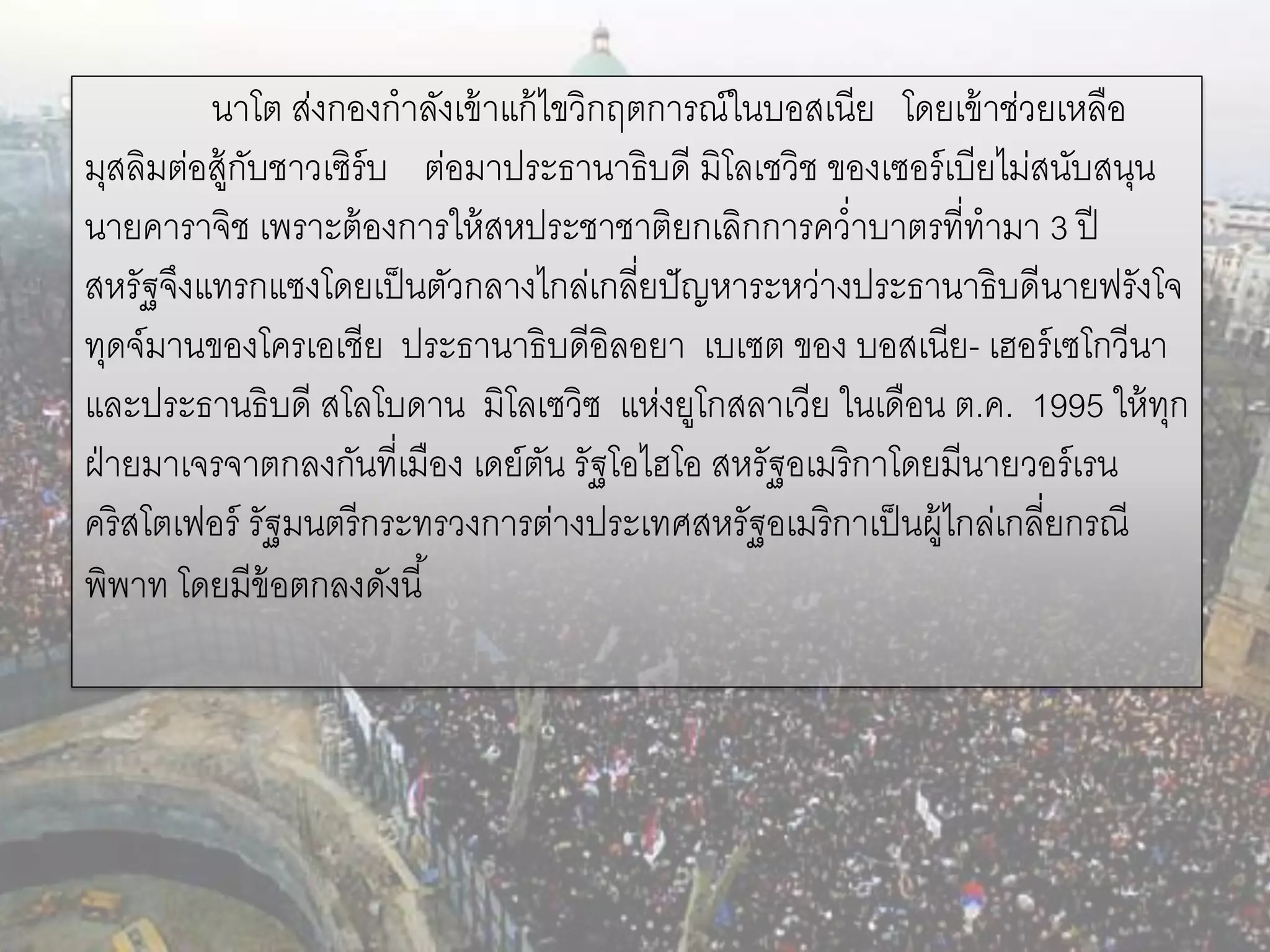 นาโต ส่งกองกาลังเข้ าแก้ ไขวิกฤตการณ์ในบอสเนีย โดยเข้ าช่วยเหลือ
มุสลิมต่อสู้กบชาวเซิร์บ ต่อมาประธานาธิบดี มิโลเชวิช ของเซอร์ เบียไม่สนับสนุน
             ั
นายคาราจิช เพราะต้ องการให้ สหประชาชาติยกเลิกการคว่าบาตรที่ทามา 3 ปี
สหรัฐจึงแทรกแซงโดยเป็ นตัวกลางไกล่เกลี่ยปั ญหาระหว่างประธานาธิบดีนายฟรังโจ
ทุดจ์มานของโครเอเชีย ประธานาธิบดีอิลอยา เบเซต ของ บอสเนีย- เฮอร์ เซโกวีนา
และประธานธิบดี สโลโบดาน มิโลเซวิซ แห่งยูโกสลาเวีย ในเดือน ต.ค. 1995 ให้ ทก   ุ
ฝ่ ายมาเจรจาตกลงกันที่เมือง เดย์ตน รัฐโอไฮโอ สหรัฐอเมริกาโดยมีนายวอร์ เรน
                                   ั
คริสโตเฟอร์ รัฐมนตรี กระทรวงการต่างประเทศสหรัฐอเมริกาเป็ นผู้ไกล่เกลี่ยกรณี
พิพาท โดยมีข้อตกลงดังนี ้
 
