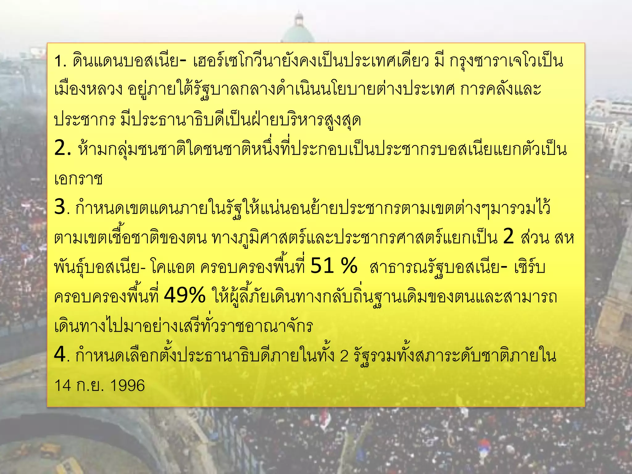 1. ดินแดนบอสเนีย- เฮอร์ เซโกวีนายังคงเป็ นประเทศเดียว มี กรุงซาราเจโวเป็ น
เมืองหลวง อยูภายใต้ รัฐบาลกลางดาเนินนโยบายต่างประเทศ การคลังและ
              ่
ประชากร มีประธานาธิบดีเป็ นฝ่ ายบริหารสูงสุด
2. ห้ ามกลุมชนชาติใดชนชาติหนึงที่ประกอบเป็ นประชากรบอสเนียแยกตัวเป็ น
            ่                       ่
เอกราช
3. กาหนดเขตแดนภายในรัฐให้ แน่นอนย้ ายประชากรตามเขตต่างๆมารวมไว้
ตามเขตเชื ้อชาติของตน ทางภูมิศาสตร์ และประชากรศาสตร์ แยกเป็ น 2 ส่วน สห
พันธุ์บอสเนีย- โคแอต ครอบครองพื ้นที่ 51 % สาธารณรัฐบอสเนีย- เซิร์บ
ครอบครองพื ้นที่ 49% ให้ ผ้ ลี ้ภัยเดินทางกลับถิ่นฐานเดิมของตนและสามารถ
                            ู
เดินทางไปมาอย่างเสรี ทวราชอาณาจักร
                       ั่
4. กาหนดเลือกตังประธานาธิบดีภายในทัง้ 2 รัฐรวมทังสภาระดับชาติภายใน
                  ้                                   ้
14 ก.ย. 1996
 