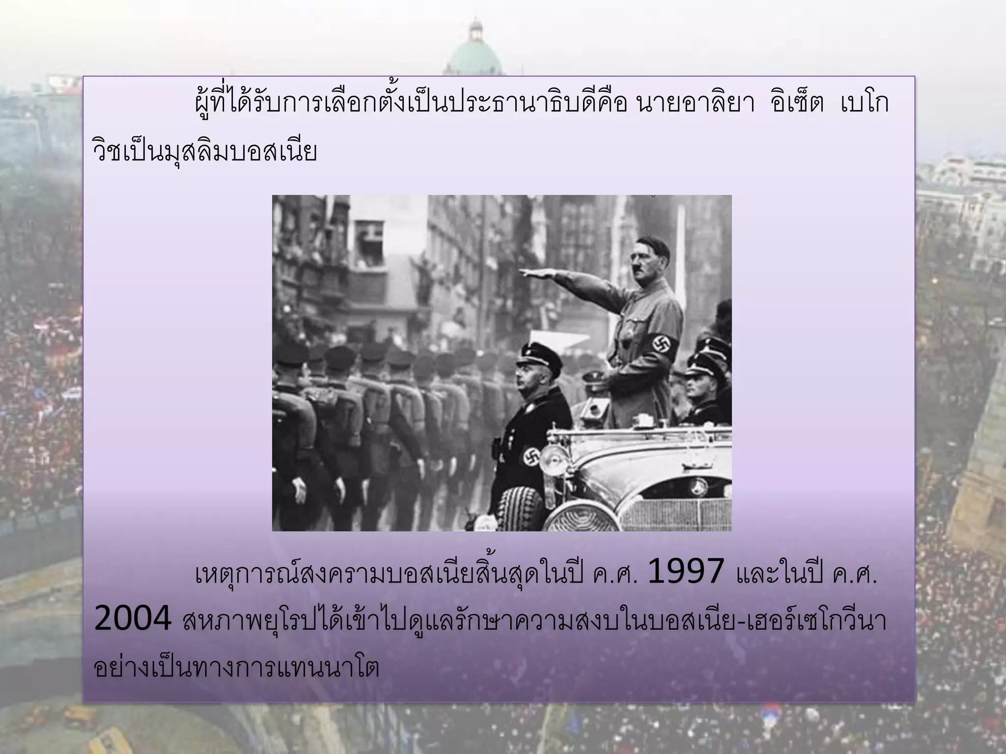 ผู้ที่ได้ รับการเลือกตังเป็ นประธานาธิบดีคือ นายอาลิยา อิเซ็ต เบโก
                                  ้
วิชเป็ นมุสลิมบอสเนีย




          เหตุการณ์สงครามบอสเนียสิ ้นสุดในปี ค.ศ. 1997 และในปี ค.ศ.
2004 สหภาพยุโรปได้ เข้ าไปดูแลรักษาความสงบในบอสเนีย-เฮอร์ เซโกวีนา
อย่างเป็ นทางการแทนนาโต
 