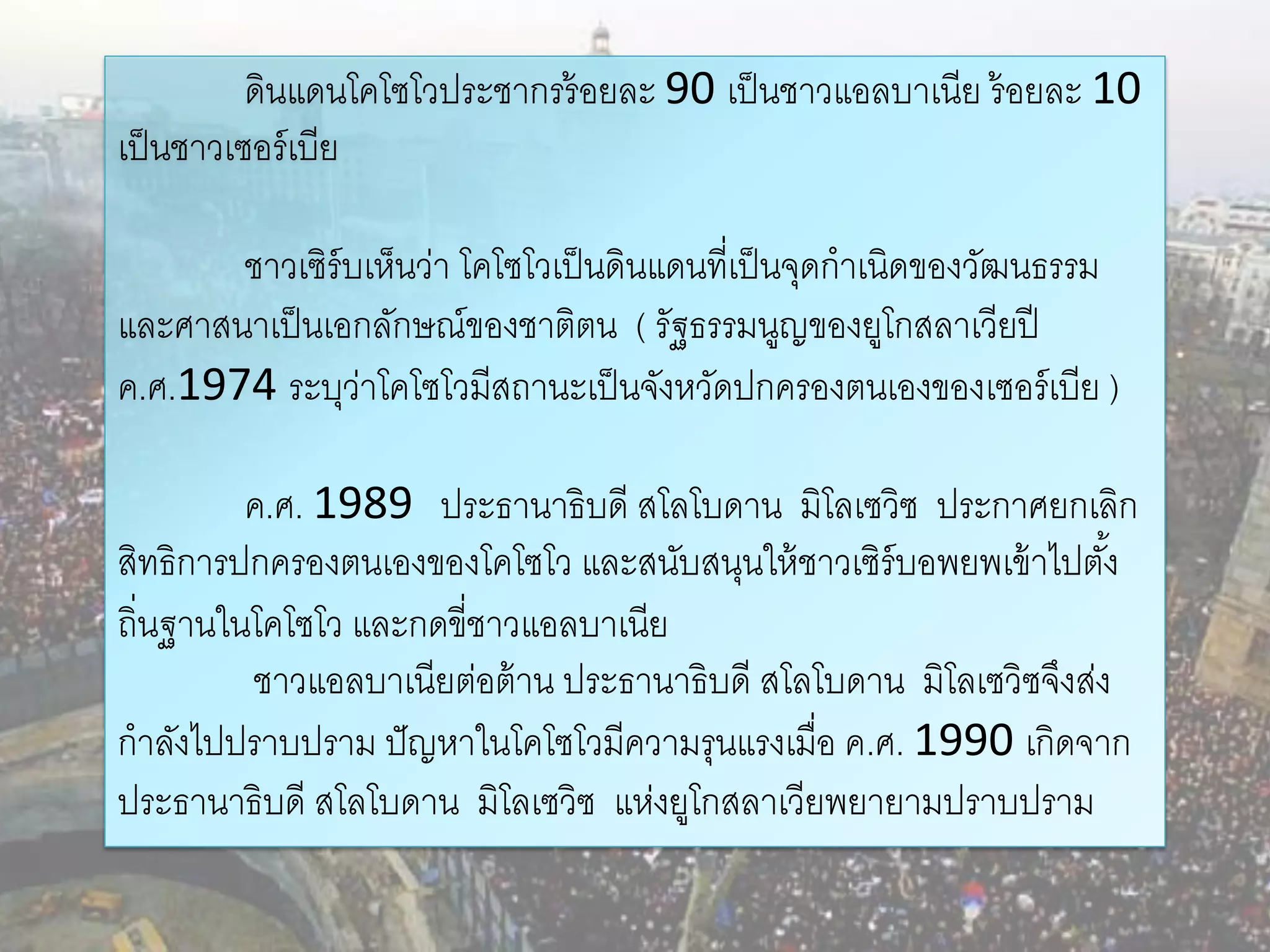 ดินแดนโคโซโวประชากรร้ อยละ 90 เป็ นชาวแอลบาเนีย ร้ อยละ 10
เป็ นชาวเซอร์ เบีย

       ชาวเซิร์บเห็นว่า โคโซโวเป็ นดินแดนที่เป็ นจุดกาเนิดของวัฒนธรรม
และศาสนาเป็ นเอกลักษณ์ของชาติตน ( รัฐธรรมนูญของยูโกสลาเวียปี
ค.ศ.1974 ระบุวาโคโซโวมีสถานะเป็ นจังหวัดปกครองตนเองของเซอร์ เบีย )
                ่

         ค.ศ. 1989 ประธานาธิบดี สโลโบดาน มิโลเซวิซ ประกาศยกเลิก
สิทธิการปกครองตนเองของโคโซโว และสนับสนุนให้ ชาวเซิร์บอพยพเข้ าไปตัง้
ถิ่นฐานในโคโซโว และกดขี่ชาวแอลบาเนีย
         ชาวแอลบาเนียต่อต้ าน ประธานาธิบดี สโลโบดาน มิโลเซวิซจึงส่ง
กาลังไปปราบปราม ปั ญหาในโคโซโวมีความรุนแรงเมื่อ ค.ศ. 1990 เกิดจาก
ประธานาธิบดี สโลโบดาน มิโลเซวิซ แห่งยูโกสลาเวียพยายามปราบปราม
 