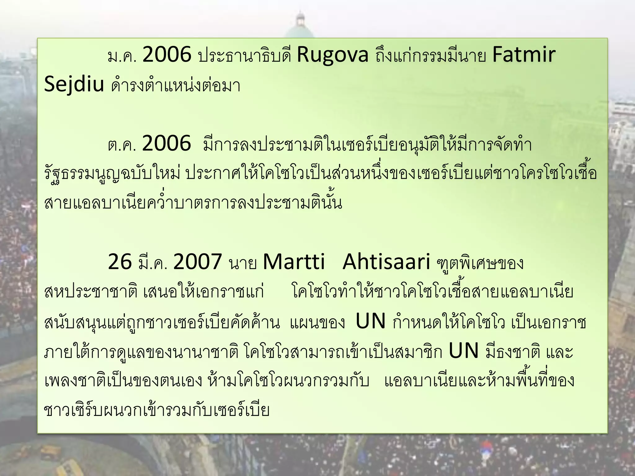 ม.ค. 2006 ประธานาธิบดี Rugova ถึงแก่กรรมมีนาย Fatmir
Sejdiu ดารงตาแหน่งต่อมา

         ต.ค. 2006 มีการลงประชามติในเซอร์ เบียอนุมติให้ มีการจัดทา
                                                     ั
รัฐธรรมนูญฉบับใหม่ ประกาศให้ โคโซโวเป็ นส่วนหนึงของเซอร์ เบียแต่ชาวโครโซโวเชื ้อ
                                               ่
สายแอลบาเนียคว่าบาตรการลงประชามตินน     ั้

         26 มี.ค. 2007 นาย Martti Ahtisaari ฑูตพิเศษของ
สหประชาชาติ เสนอให้ เอกราชแก่ โคโซโวทาให้ ชาวโคโซโวเชื ้อสายแอลบาเนีย
สนับสนุนแต่ถกชาวเซอร์ เบียคัดค้ าน แผนของ UN กาหนดให้ โคโซโว เป็ นเอกราช
             ู
ภายใต้ การดูแลของนานาชาติ โคโซโวสามารถเข้ าเป็ นสมาชิก UN มีธงชาติ และ
เพลงชาติเป็ นของตนเอง ห้ ามโคโซโวผนวกรวมกับ แอลบาเนียและห้ ามพื ้นที่ของ
ชาวเซิร์บผนวกเข้ ารวมกับเซอร์ เบีย
 