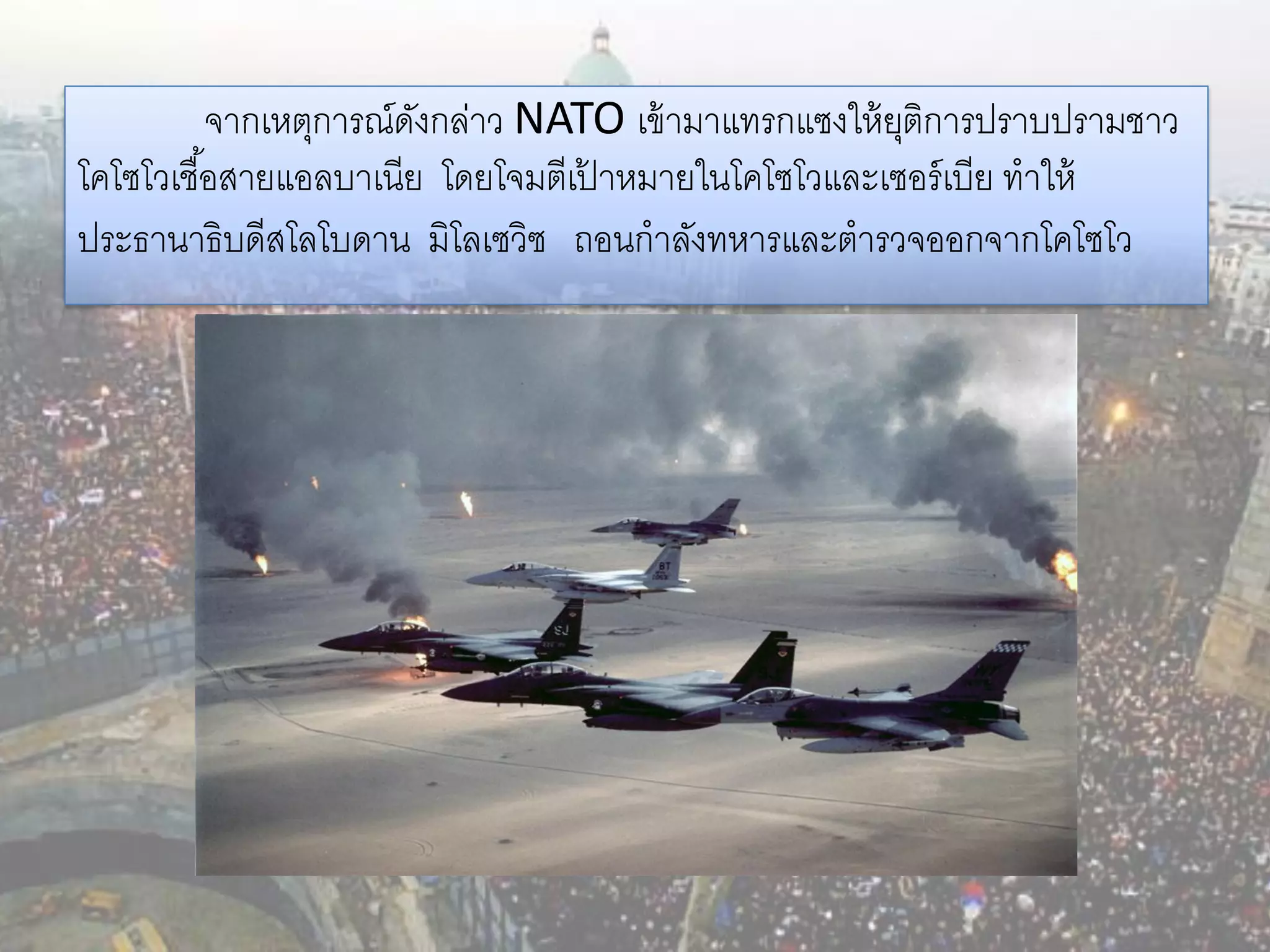 จากเหตุการณ์ดงกล่าว NATO เข้ ามาแทรกแซงให้ ยติการปราบปรามชาว
                        ั                              ุ
โคโซโวเชื ้อสายแอลบาเนีย โดยโจมตีเปาหมายในโคโซโวและเซอร์ เบีย ทาให้
                                   ้
ประธานาธิบดีสโลโบดาน มิโลเซวิซ ถอนกาลังทหารและตารวจออกจากโคโซโว
 