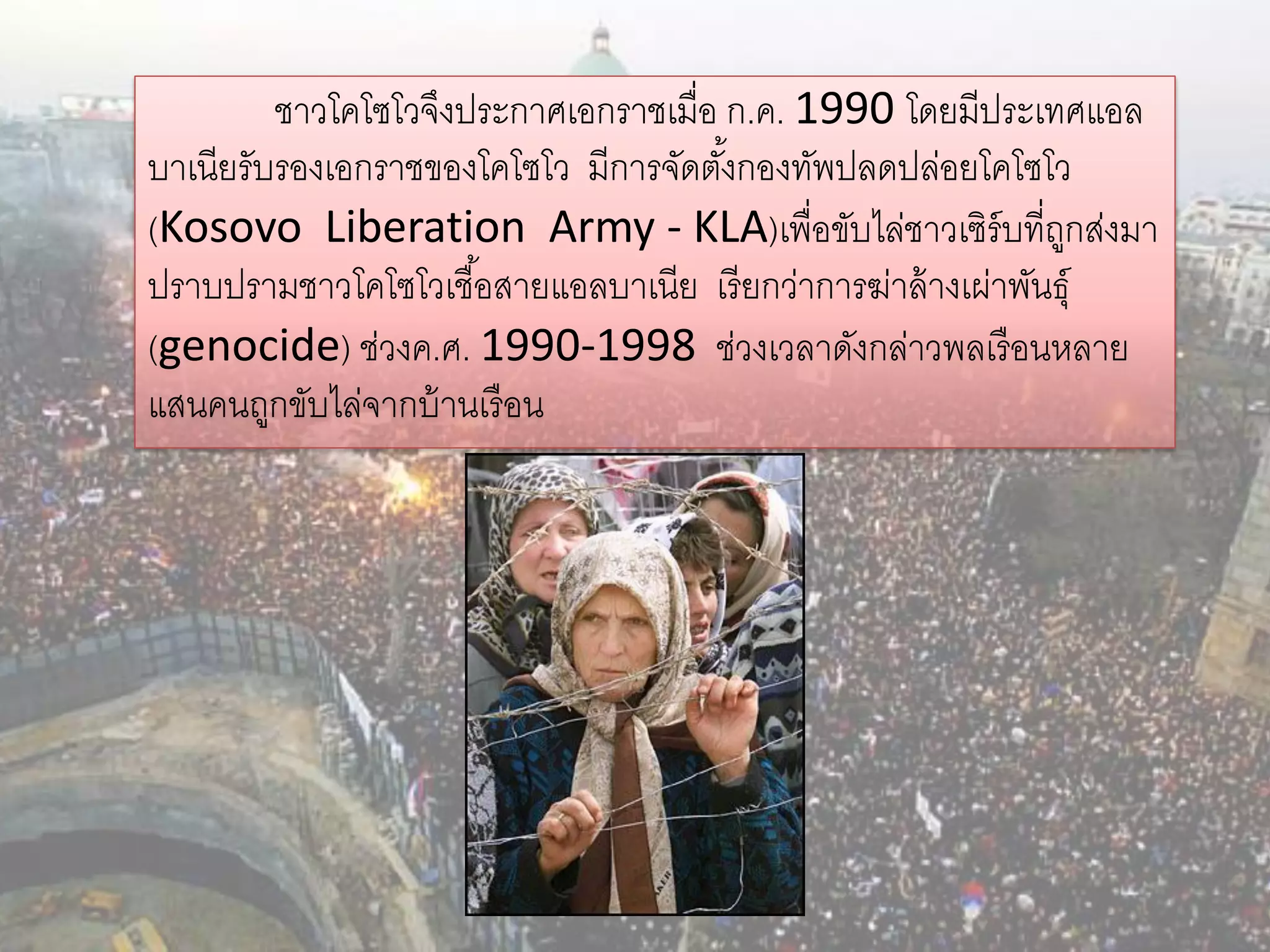 ชาวโคโซโวจึงประกาศเอกราชเมื่อ ก.ค. 1990 โดยมีประเทศแอล
บาเนียรับรองเอกราชของโคโซโว มีการจัดตังกองทัพปลดปล่อยโคโซโว
                                       ้
(Kosovo Liberation Army - KLA)เพื่อขับไล่ชาวเซิร์บที่ถกส่งมา    ู
ปราบปรามชาวโคโซโวเชื ้อสายแอลบาเนีย เรี ยกว่าการฆ่าล้ างเผ่าพันธุ์
(genocide) ช่วงค.ศ. 1990-1998 ช่วงเวลาดังกล่าวพลเรื อนหลาย
แสนคนถูกขับไล่จากบ้ านเรื อน
 