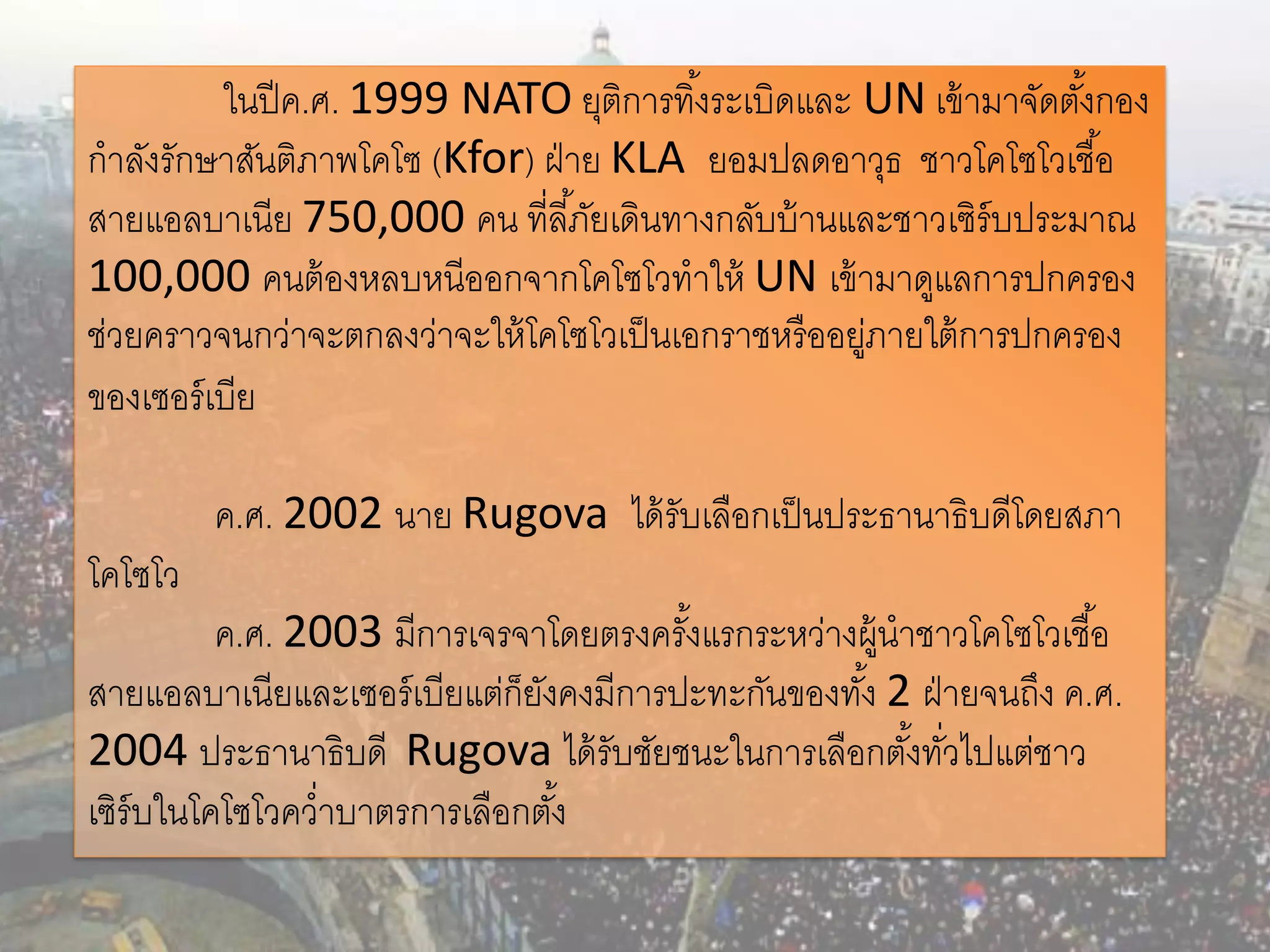ในปี ค.ศ. 1999 NATO ยุติการทิ ้งระเบิดและ UN เข้ ามาจัดตังกอง
                                                                    ้
กาลังรักษาสันติภาพโคโซ (Kfor) ฝ่ าย KLA ยอมปลดอาวุธ ชาวโคโซโวเชื ้อ
สายแอลบาเนีย 750,000 คน ที่ลี ้ภัยเดินทางกลับบ้ านและชาวเซิร์บประมาณ
100,000 คนต้ องหลบหนีออกจากโคโซโวทาให้ UN เข้ ามาดูแลการปกครอง
ช่วยคราวจนกว่าจะตกลงว่าจะให้ โคโซโวเป็ นเอกราชหรื ออยูภายใต้ การปกครอง
                                                     ่
ของเซอร์ เบีย

         ค.ศ. 2002 นาย Rugova ได้ รับเลือกเป็ นประธานาธิบดีโดยสภา
โคโซโว
          ค.ศ. 2003 มีการเจรจาโดยตรงครังแรกระหว่างผู้นาชาวโคโซโวเชื ้อ
                                        ้
สายแอลบาเนียและเซอร์ เบียแต่ก็ยงคงมีการปะทะกันของทัง้ 2 ฝ่ ายจนถึง ค.ศ.
                               ั
2004 ประธานาธิบดี Rugova ได้ รับชัยชนะในการเลือกตังทัวไปแต่ชาว
                                                       ้ ่
เซิร์บในโคโซโวคว่าบาตรการเลือกตัง้
 