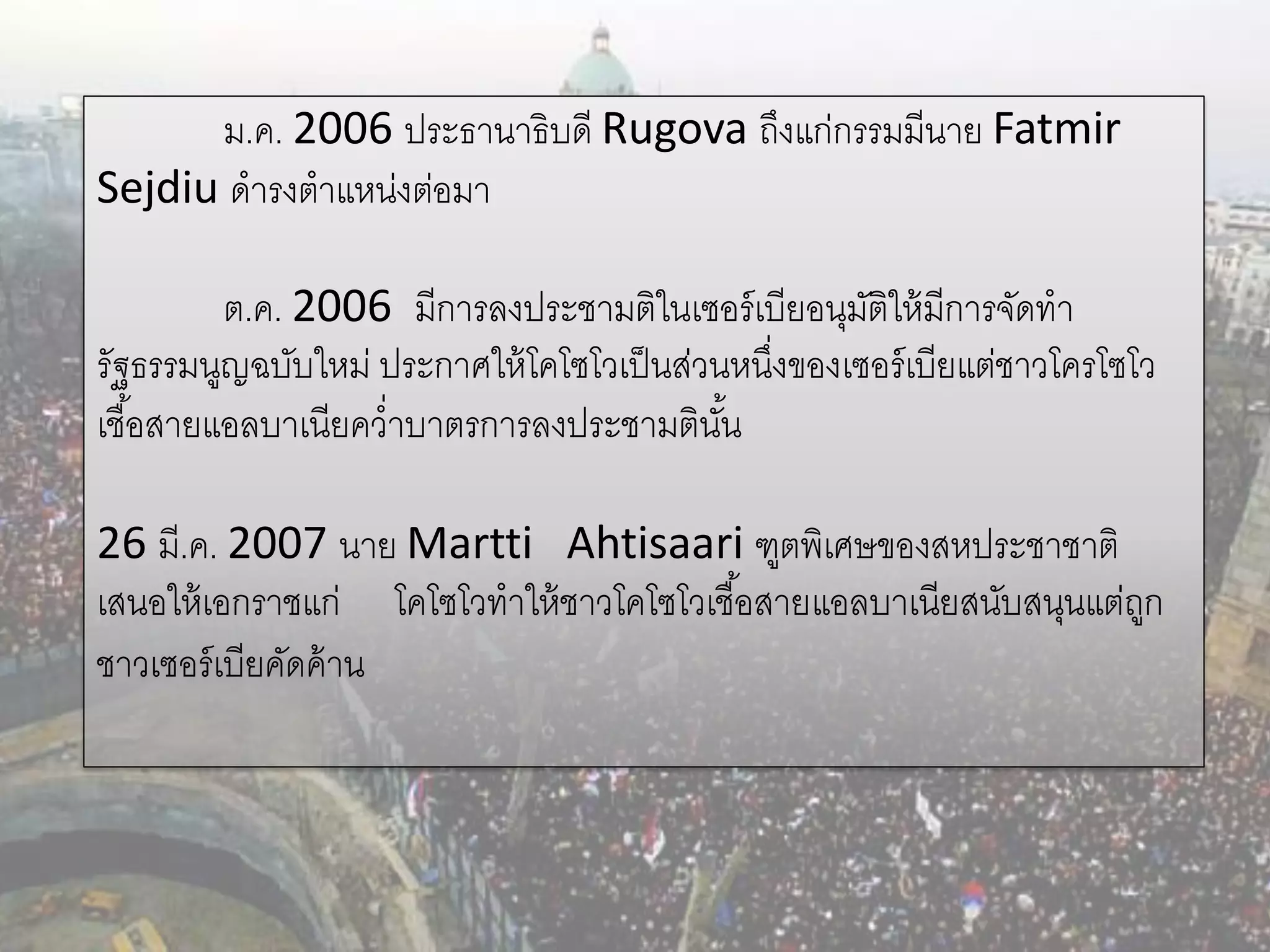 ม.ค. 2006 ประธานาธิบดี Rugova ถึงแก่กรรมมีนาย Fatmir
Sejdiu ดารงตาแหน่งต่อมา

          ต.ค. 2006 มีการลงประชามติในเซอร์ เบียอนุมติให้ มีการจัดทา
                                                     ั
รัฐธรรมนูญฉบับใหม่ ประกาศให้ โคโซโวเป็ นส่วนหนึงของเซอร์ เบียแต่ชาวโครโซโว
                                               ่
เชื ้อสายแอลบาเนียคว่าบาตรการลงประชามตินน   ั้

26 มี.ค. 2007 นาย Martti Ahtisaari ฑูตพิเศษของสหประชาชาติ
เสนอให้ เอกราชแก่ โคโซโวทาให้ ชาวโคโซโวเชื ้อสายแอลบาเนียสนับสนุนแต่ถก
                                                                     ู
ชาวเซอร์ เบียคัดค้ าน
 