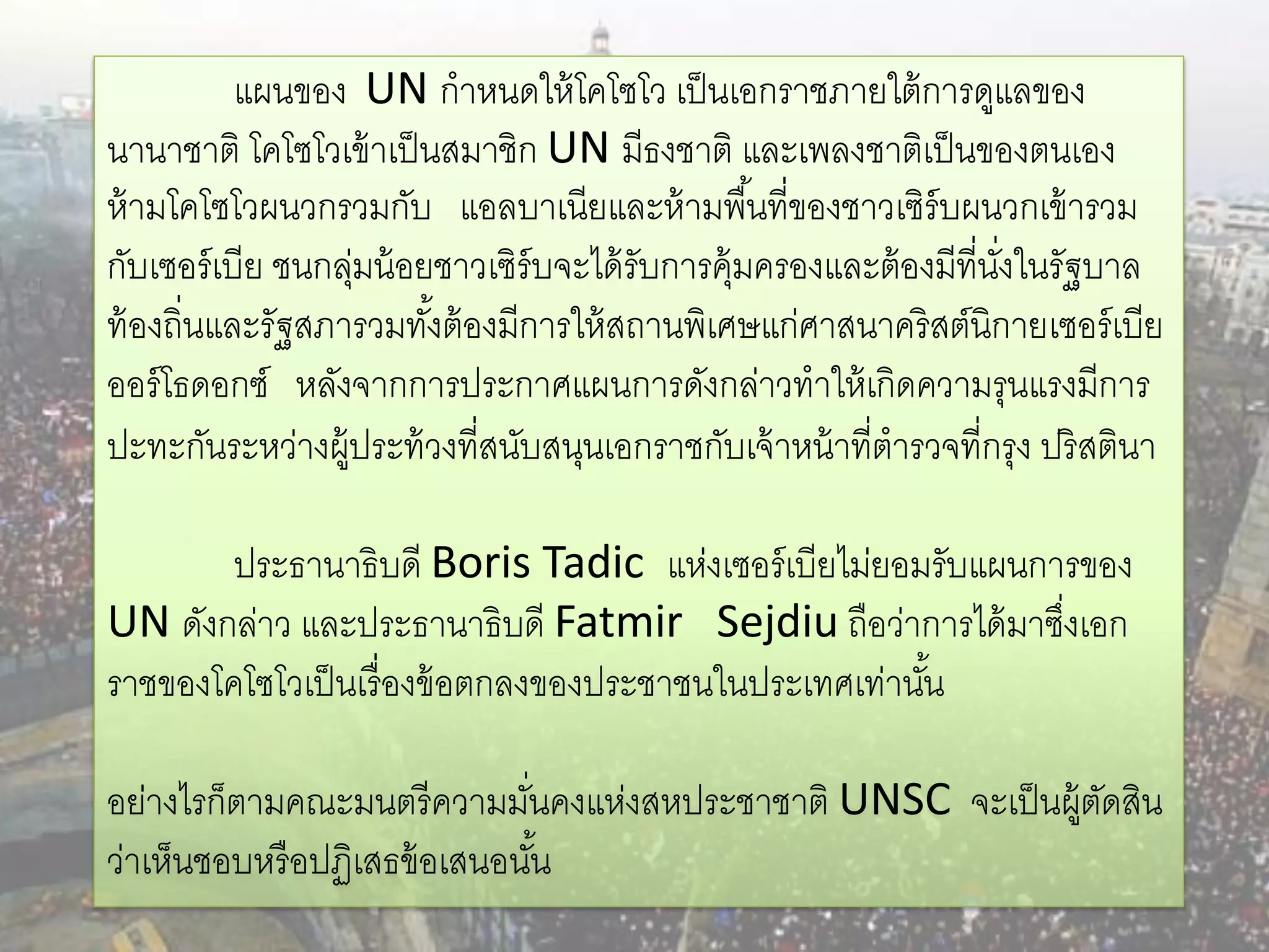 แผนของ UN กาหนดให้ โคโซโว เป็ นเอกราชภายใต้ การดูแลของ
นานาชาติ โคโซโวเข้ าเป็ นสมาชิก UN มีธงชาติ และเพลงชาติเป็ นของตนเอง
ห้ ามโคโซโวผนวกรวมกับ แอลบาเนียและห้ ามพื ้นที่ของชาวเซิร์บผนวกเข้ ารวม
กับเซอร์ เบีย ชนกลุมน้ อยชาวเซิร์บจะได้ รับการคุ้มครองและต้ องมีที่นงในรัฐบาล
                  ่                                                 ั่
ท้ องถิ่นและรัฐสภารวมทังต้ องมีการให้ สถานพิเศษแก่ศาสนาคริสต์นิกายเซอร์ เบีย
                         ้
ออร์ โธดอกซ์ หลังจากการประกาศแผนการดังกล่าวทาให้ เกิดความรุนแรงมีการ
ปะทะกันระหว่างผู้ประท้ วงที่สนับสนุนเอกราชกับเจ้ าหน้ าที่ตารวจที่กรุง ปริ สตินา

        ประธานาธิบดี Boris Tadic แห่งเซอร์ เบียไม่ยอมรับแผนการของ
UN ดังกล่าว และประธานาธิบดี Fatmir Sejdiu ถือว่าการได้ มาซึงเอก
                                                             ่
ราชของโคโซโวเป็ นเรื่ องข้ อตกลงของประชาชนในประเทศเท่านัน
                                                        ้

อย่างไรก็ตามคณะมนตรี ความมันคงแห่งสหประชาชาติ UNSC จะเป็ นผู้ตดสิน
                              ่                               ั
ว่าเห็นชอบหรื อปฏิเสธข้ อเสนอนัน้
 