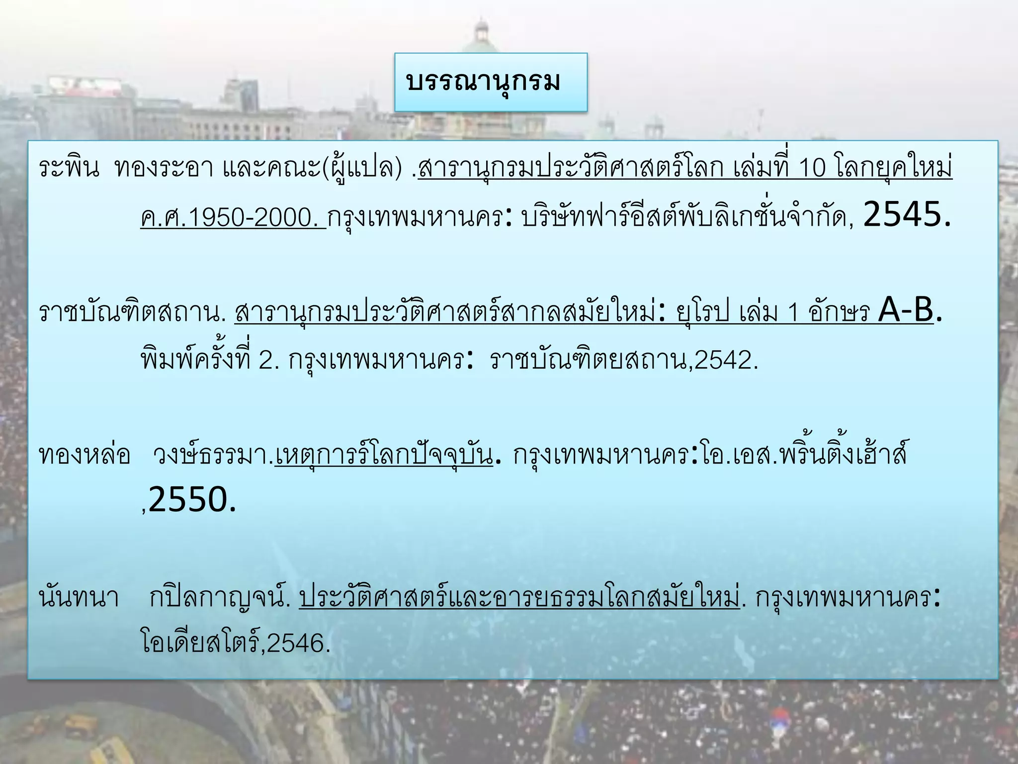 บรรณานุกรม

ระพิน ทองระอา และคณะ(ผู้แปล) .สารานุกรมประวัติศาสตร์ โลก เล่มที่ 10 โลกยุคใหม่
        ค.ศ.1950-2000. กรุงเทพมหานคร: บริษัทฟาร์ อีสต์พบลิเกชันจากัด, 2545.
                                                       ั      ่

ราชบัณฑิตสถาน. สารานุกรมประวัติศาสตร์ สากลสมัยใหม่: ยุโรป เล่ม 1 อักษร A-B.
       พิมพ์ครังที่ 2. กรุงเทพมหานคร: ราชบัณฑิตยสถาน,2542.
               ้

ทองหล่อ วงษ์ ธรรมา.เหตุการร์ โลกปั จจุบน. กรุงเทพมหานคร:โอ.เอส.พรินติ ้งเฮ้ าส์
                                       ั                          ้
       ,2550.

นันทนา กปิ ลกาญจน์. ประวัติศาสตร์ และอารยธรรมโลกสมัยใหม่. กรุงเทพมหานคร:
       โอเดียสโตร์ ,2546.
 