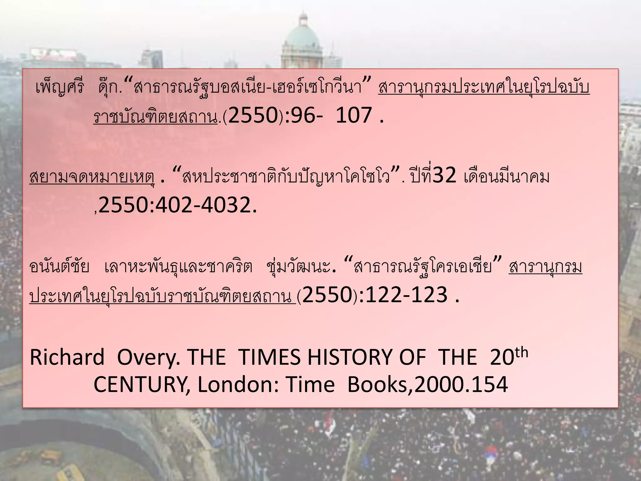 เพ็ญศรี ดุ๊ก.“สาธารณรัฐบอสเนีย-เฮอร์ เซโกวีนา” สารานุกรมประเทศในยุโรปฉบับ
        ราชบัณฑิตยสถาน.(2550):96- 107 .

สยามจดหมายเหตุ . “สหประชาชาติกบปั ญหาโคโซโว”. ปี ที่32 เดือนมีนาคม
                              ั
      ,2550:402-4032.

อนันต์ชย เลาหะพันธุและชาคริต ชุ่มวัฒนะ. “สาธารณรัฐโครเอเชีย” สารานุกรม
       ั
ประเทศในยุโรปฉบับราชบัณฑิตยสถาน (2550):122-123 .

Richard Overy. THE TIMES HISTORY OF THE 20th
      CENTURY, London: Time Books,2000.154
 