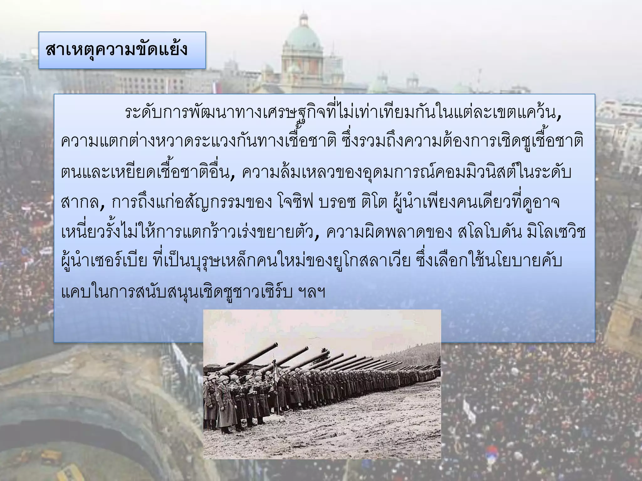 สาเหตุความขัดแย้ ง

             ระดับการพัฒนาทางเศรษฐกิจที่ไม่เท่าเทียมกันในแต่ละเขตแคว้ น,
 ความแตกต่างหวาดระแวงกันทางเชื ้อชาติ ซึงรวมถึงความต้ องการเชิดชูเชื ้อชาติ
                                               ่
 ตนและเหยียดเชื ้อชาติอื่น, ความล้ มเหลวของอุดมการณ์คอมมิวนิสต์ในระดับ
 สากล, การถึงแก่อสัญกรรมของ โจซิฟ บรอซ ติโต ผู้นาเพียงคนเดียวที่ดอาจ     ู
 เหนี่ยวรังไม่ให้ การแตกร้ าวเร่งขยายตัว, ความผิดพลาดของ สโลโบดัน มิโลเซวิช
          ้
 ผู้นาเซอร์ เบีย ที่เป็ นบุรุษเหล็กคนใหม่ของยูโกสลาเวีย ซึงเลือกใช้ นโยบายคับ
                                                          ่
 แคบในการสนับสนุนเชิดชูชาวเซิร์บ ฯลฯ
 