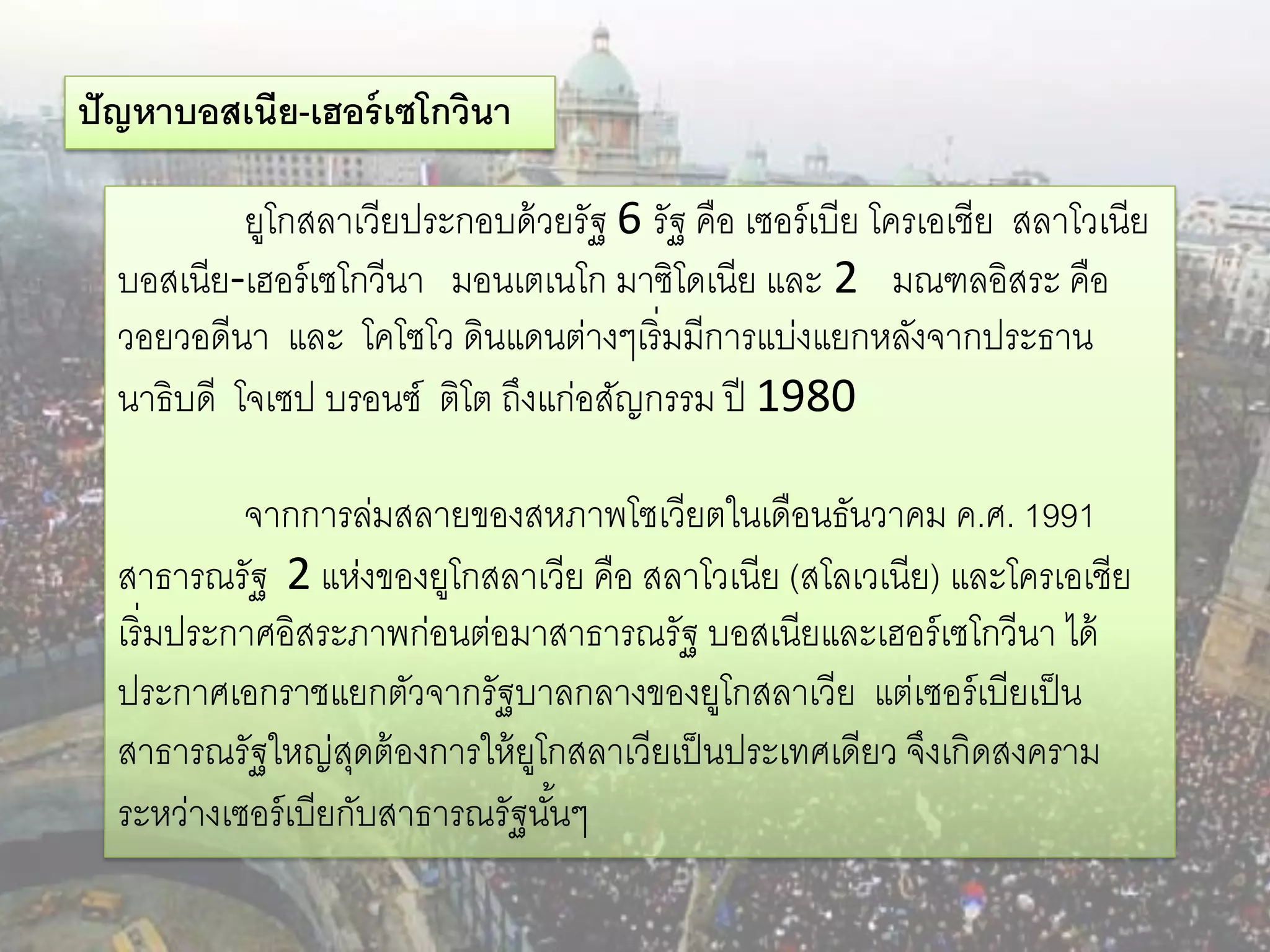 ปั ญหาบอสเนีย-เฮอร์ เซโกวินา

           ยูโกสลาเวียประกอบด้ วยรัฐ 6 รัฐ คือ เซอร์ เบีย โครเอเชีย สลาโวเนีย
  บอสเนีย-เฮอร์ เซโกวีนา มอนเตเนโก มาซิโดเนีย และ 2 มณฑลอิสระ คือ
  วอยวอดีนา และ โคโซโว ดินแดนต่างๆเริ่มมีการแบ่งแยกหลังจากประธาน
  นาธิบดี โจเซป บรอนซ์ ติโต ถึงแก่อสัญกรรม ปี 1980

           จากการล่มสลายของสหภาพโซเวียตในเดือนธันวาคม ค.ศ. 1991
  สาธารณรัฐ 2 แห่งของยูโกสลาเวีย คือ สลาโวเนีย (สโลเวเนีย) และโครเอเชีย
  เริ่มประกาศอิสระภาพก่อนต่อมาสาธารณรัฐ บอสเนียและเฮอร์ เซโกวีนา ได้
  ประกาศเอกราชแยกตัวจากรัฐบาลกลางของยูโกสลาเวีย แต่เซอร์ เบียเป็ น
  สาธารณรัฐใหญ่สดต้ องการให้ ยโกสลาเวียเป็ นประเทศเดียว จึงเกิดสงคราม
                    ุ          ู
  ระหว่างเซอร์ เบียกับสาธารณรัฐนันๆ
                                 ้
 