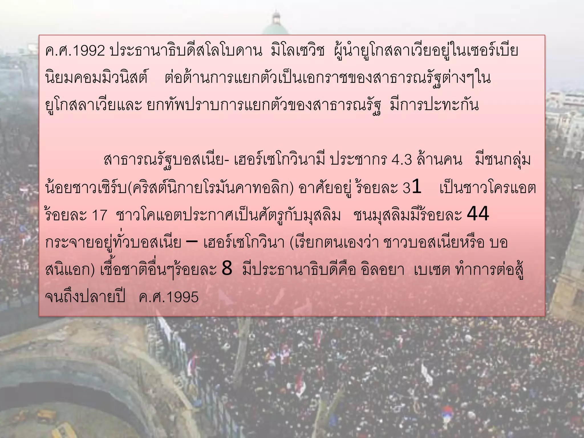 ค.ศ.1992 ประธานาธิบดีสโลโบดาน มิโลเซวิช ผู้นายูโกสลาเวียอยูในเซอร์ เบีย
                                                          ่
นิยมคอมมิวนิสต์ ต่อต้ านการแยกตัวเป็ นเอกราชของสาธารณรัฐต่างๆใน
ยูโกสลาเวียและ ยกทัพปราบการแยกตัวของสาธารณรัฐ มีการปะทะกัน

         สาธารณรัฐบอสเนีย- เฮอร์ เซโกวินามี ประชากร 4.3 ล้ านคน มีชนกลุม ่
น้ อยชาวเซิร์บ(คริสต์นิกายโรมันคาทอลิก) อาศัยอยู่ ร้ อยละ 31 เป็ นชาวโครแอต
ร้ อยละ 17 ชาวโคแอตประกาศเป็ นศัตรูกบมุสลิม ชนมุสลิมมีร้อยละ 44
                                        ั
กระจายอยูทวบอสเนีย – เฮอร์ เซโกวินา (เรี ยกตนเองว่า ชาวบอสเนียหรื อ บอ
           ่ ั่
สนิแอก) เชื ้อชาติอื่นๆร้ อยละ 8 มีประธานาธิบดีคือ อิลอยา เบเซต ทาการต่อสู้
จนถึงปลายปี ค.ศ.1995
 