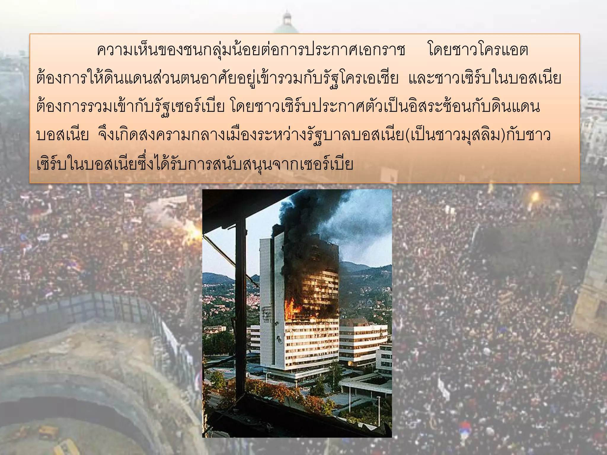 ความเห็นของชนกลุมน้ อยต่อการประกาศเอกราช โดยชาวโครแอต
                                ่
ต้ องการให้ ดินแดนส่วนตนอาศัยอยูเ่ ข้ ารวมกับรัฐโครเอเชีย และชาวเซิร์บในบอสเนีย
ต้ องการรวมเข้ ากับรัฐเซอร์ เบีย โดยชาวเซิร์บประกาศตัวเป็ นอิสระซ้ อนกับดินแดน
บอสเนีย จึงเกิดสงครามกลางเมืองระหว่างรัฐบาลบอสเนีย(เป็ นชาวมุสลิม)กับชาว
เซิร์บในบอสเนียซึงได้ รับการสนับสนุนจากเซอร์ เบีย
                  ่
 