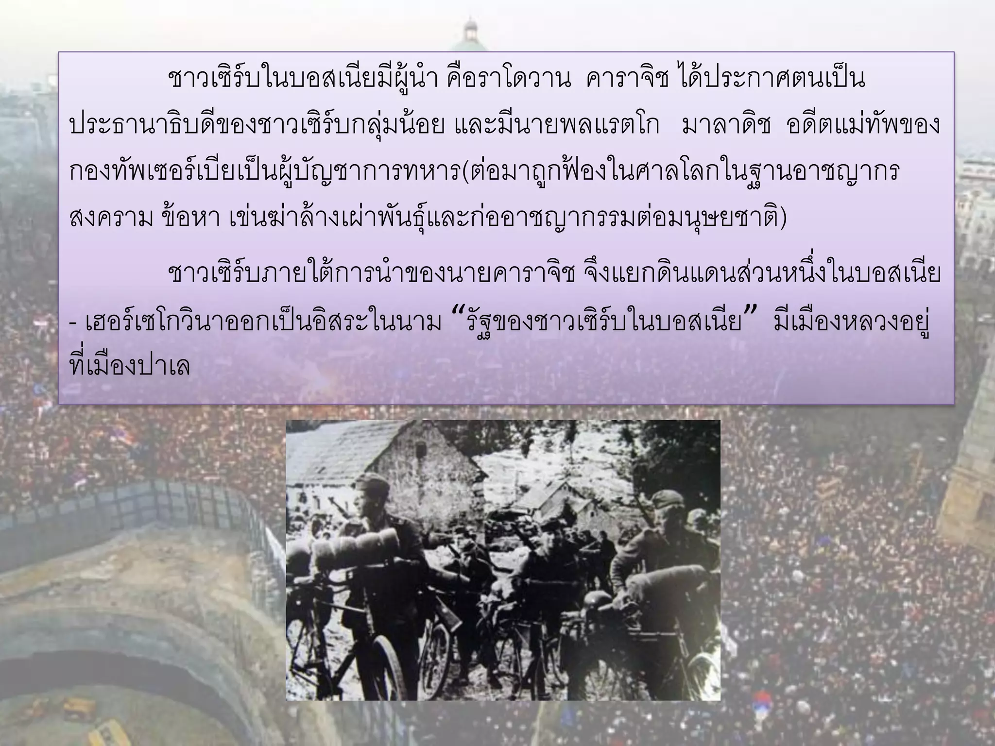 ชาวเซิร์บในบอสเนียมีผ้ นา คือราโดวาน คาราจิช ได้ ประกาศตนเป็ น
                                  ู
ประธานาธิบดีของชาวเซิร์บกลุมน้ อย และมีนายพลแรตโก มาลาดิช อดีตแม่ทพของ
                              ่                                           ั
กองทัพเซอร์ เบียเป็ นผู้บญชาการทหาร(ต่อมาถูกฟองในศาลโลกในฐานอาชญากร
                         ั                     ้
สงคราม ข้ อหา เข่นฆ่าล้ างเผ่าพันธุ์และก่ออาชญากรรมต่อมนุษยชาติ)
           ชาวเซิร์บภายใต้ การนาของนายคาราจิช จึงแยกดินแดนส่วนหนึงในบอสเนีย
                                                                   ่
- เฮอร์ เซโกวินาออกเป็ นอิสระในนาม “รัฐของชาวเซิร์บในบอสเนีย” มีเมืองหลวงอยู่
ที่เมืองปาเล
 