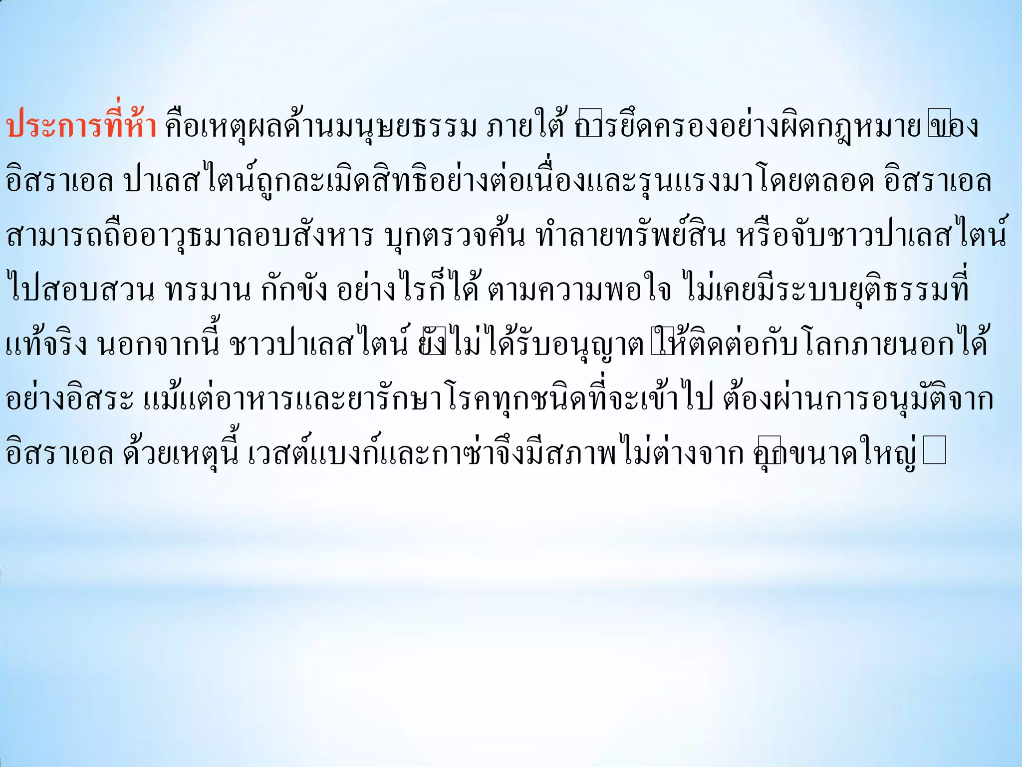ประการทีห้า คือเหตุผลด้านมนุษยธรรม ภายใต้ “ ดครองอย่างผิดกฎหมาย“
          ่                                   การยึ                    ของ
อิสราเอล ปาเลสไตน์ถูกละเมิดสิ ทธิอย่างต่อเนื่องและรุ นแรงมาโดยตลอด อิสราเอล
สามารถถืออาวุธมาลอบสังหาร บุกตรวจค้น ทาลายทรัพย์สิน หรื อจับชาวปาเลสไตน์
ไปสอบสวน ทรมาน กักขัง อย่างไรก็ได้ ตามความพอใจ ไม่เคยมีระบบยุติธรรมที่
แท้จริ ง นอกจากนี้ ชาวปาเลสไตน์ “ไม่ได้รับอนุญาต“ ติดต่อกับโลกภายนอกได้
                                  ยง
                                   ั                 ให้
อย่างอิสระ แม้แต่อาหารและยารักษาโรคทุกชนิดที่จะเข้าไป ต้องผ่านการอนุมติจาก
                                                                       ั
อิสราเอล ด้วยเหตุน้ ี เวสต์แบงก์และกาซ่าจึงมีสภาพไม่ต่างจาก “ ขนาดใหญ่“
                                                            คุก
 