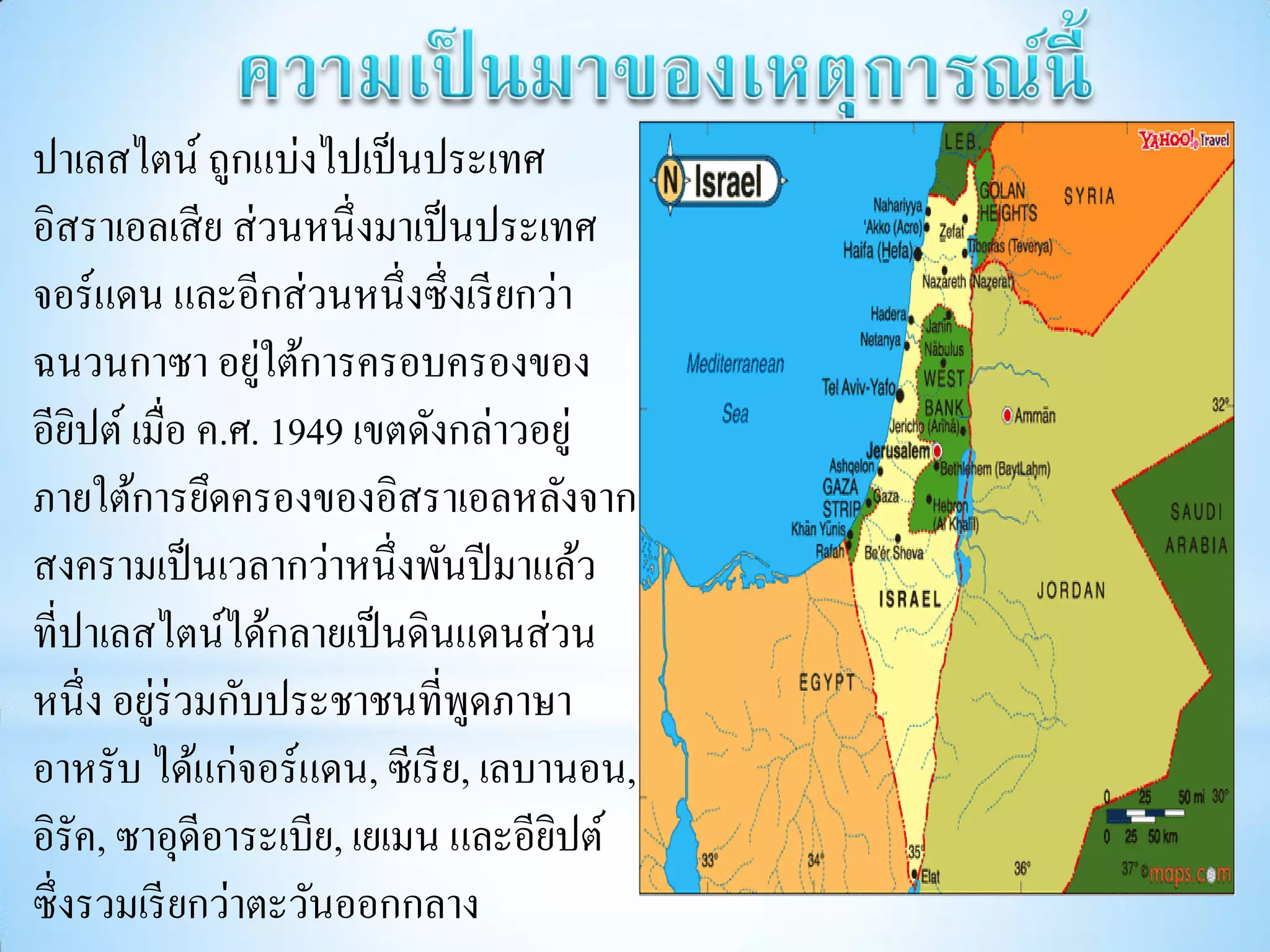 ปาเลสไตน์ ถูกแบ่งไปเป็ นประเทศ
อิสราเอลเสี ย ส่ วนหนึ่งมาเป็ นประเทศ
จอร์แดน และอีกส่ วนหนึ่งซึ่งเรี ยกว่า
                 ่
ฉนวนกาซา อยูใต้การครอบครองของ
อียปต์ เมื่อ ค.ศ. 1949 เขตดังกล่าวอยู่
    ิ
ภายใต้การยึดครองของอิสราเอลหลังจาก
สงครามเป็ นเวลากว่าหนึ่งพันปี มาแล้ว
ที่ปาเลสไตน์ได้กลายเป็ นดินแดนส่ วน
หนึ่ง อยูร่วมกับประชาชนที่พดภาษา
         ่                     ู
อาหรับ ได้แก่จอร์แดน, ซีเรี ย, เลบานอน,
อิรัค, ซาอุดีอาระเบีย, เยเมน และอียปต์
                                   ิ
ซึ่งรวมเรี ยกว่าตะวันออกกลาง
 