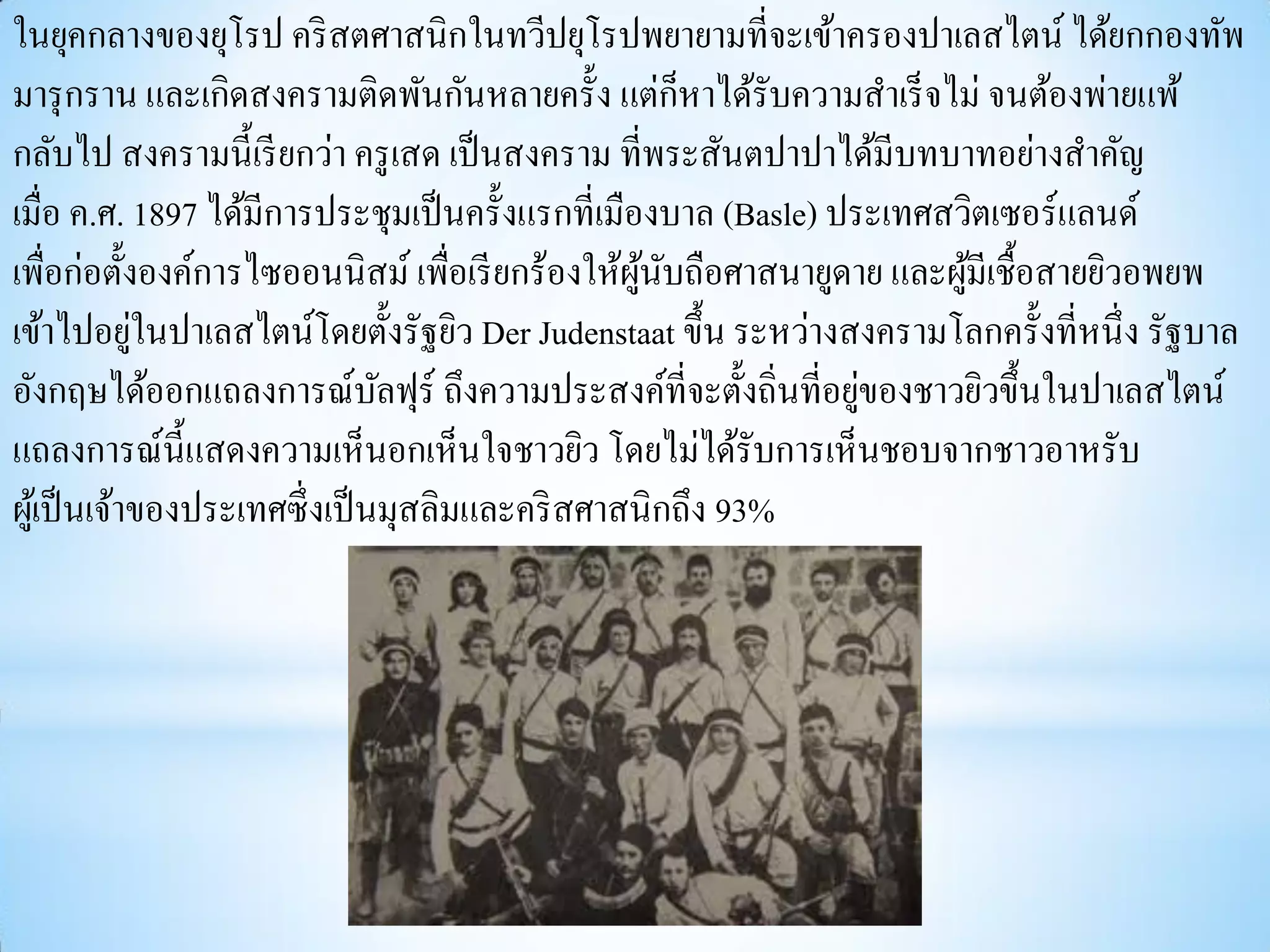 ในยุคกลางของยุโรป คริ สตศาสนิกในทวีปยุโรปพยายามที่จะเข้าครองปาเลสไตน์ ได้ยกกองทัพ
                                                       ็
มารุ กราน และเกิดสงครามติดพันกันหลายครั้ง แต่กหาได้รับความสาเร็ จไม่ จนต้องพ่ายแพ้
กลับไป สงครามนี้เรี ยกว่า ครู เสด เป็ นสงคราม ที่พระสันตปาปาได้มีบทบาทอย่างสาคัญ
เมื่อ ค.ศ. 1897 ได้มีการประชุมเป็ นครั้งแรกที่เมืองบาล (Basle) ประเทศสวิตเซอร์แลนด์
เพื่อก่อตั้งองค์การไซออนนิสม์ เพื่อเรี ยกร้องให้ผนบถือศาสนายูดาย และผูมีเชื้อสายยิวอพยพ
                                                  ู้ ั                 ้
             ่
เข้าไปอยูในปาเลสไตน์โดยตั้งรัฐยิว Der Judenstaat ขึ้น ระหว่างสงครามโลกครั้งที่หนึ่ ง รัฐบาล
                                                                 ่
อังกฤษได้ออกแถลงการณ์บลฟุร์ ถึงความประสงค์ที่จะตั้งถิ่นที่อยูของชาวยิวขึ้นในปาเลสไตน์
                                ั
แถลงการณ์น้ ีแสดงความเห็นอกเห็นใจชาวยิว โดยไม่ได้รับการเห็นชอบจากชาวอาหรับ
ผูเ้ ป็ นเจ้าของประเทศซึ่ งเป็ นมุสลิมและคริ สศาสนิกถึง 93%
 
