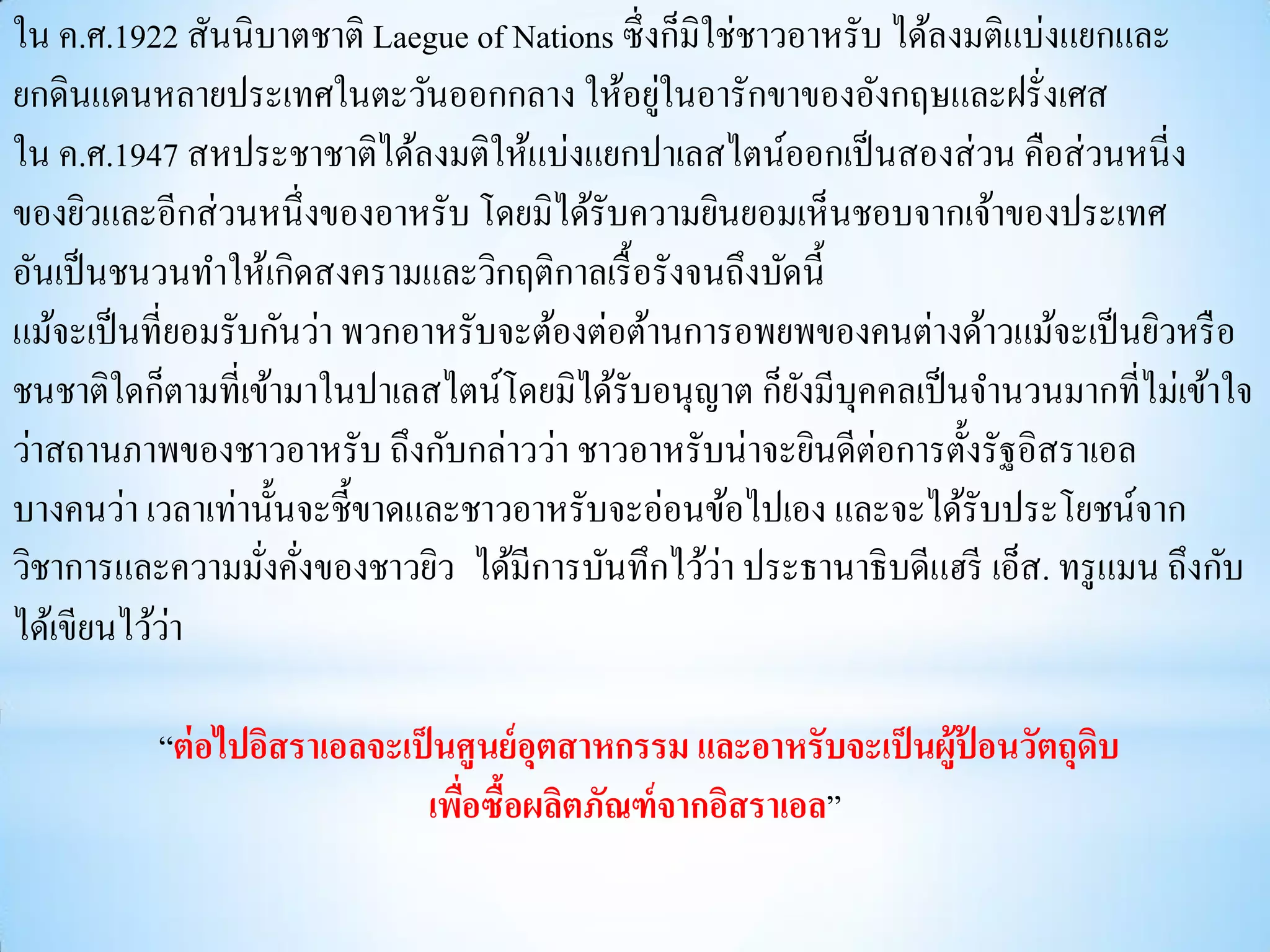 ใน ค.ศ.1922 สันนิบาตชาติ Laegue of Nations ซึ่ งก็มิใช่ชาวอาหรับ ได้ลงมติแบ่งแยกและ
                                                ่
ยกดินแดนหลายประเทศในตะวันออกกลาง ให้อยูในอารักขาของอังกฤษและฝรั่งเศส
ใน ค.ศ.1947 สหประชาชาติได้ลงมติให้แบ่งแยกปาเลสไตน์ออกเป็ นสองส่ วน คือส่ วนหนี่ ง
ของยิวและอีกส่ วนหนึ่ งของอาหรับ โดยมิได้รับความยินยอมเห็นชอบจากเจ้าของประเทศ
อันเป็ นชนวนทาให้เกิดสงครามและวิกฤติกาลเรื้ อรังจนถึงบัดนี้
แม้จะเป็ นที่ยอมรับกันว่า พวกอาหรับจะต้องต่อต้านการอพยพของคนต่างด้าวแม้จะเป็ นยิวหรื อ
ชนชาติใดก็ตามที่เข้ามาในปาเลสไตน์โดยมิได้รับอนุญาต ก็ยงมีบุคคลเป็ นจานวนมากที่ไม่เข้าใจ
                                                           ั
                                                                ่
ว่าสถานภาพของชาวอาหรับ ถึงกับกล่าวว่า ชาวอาหรับน่าจะยินดีตอการตั้งรัฐอิสราเอล
บางคนว่า เวลาเท่านั้นจะชี้ขาดและชาวอาหรับจะอ่อนข้อไปเอง และจะได้รับประโยชน์จาก
                                                     ่
วิชาการและความมังคังของชาวยิว ได้มีการบันทึกไว้วา ประธานาธิ บดีแฮรี เอ็ส. ทรู แมน ถึงกับ
                   ่ ่
ได้เขียนไว้วา่

          “ต่ อไปอิสราเอลจะเป็ นศูนย์ อุตสาหกรรม และอาหรับจะเป็ นผู้ป้อนวัตถุดบ
                                                                              ิ
                              เพือซื้อผลิตภัณฑ์ จากอิสราเอล”
                                 ่
 