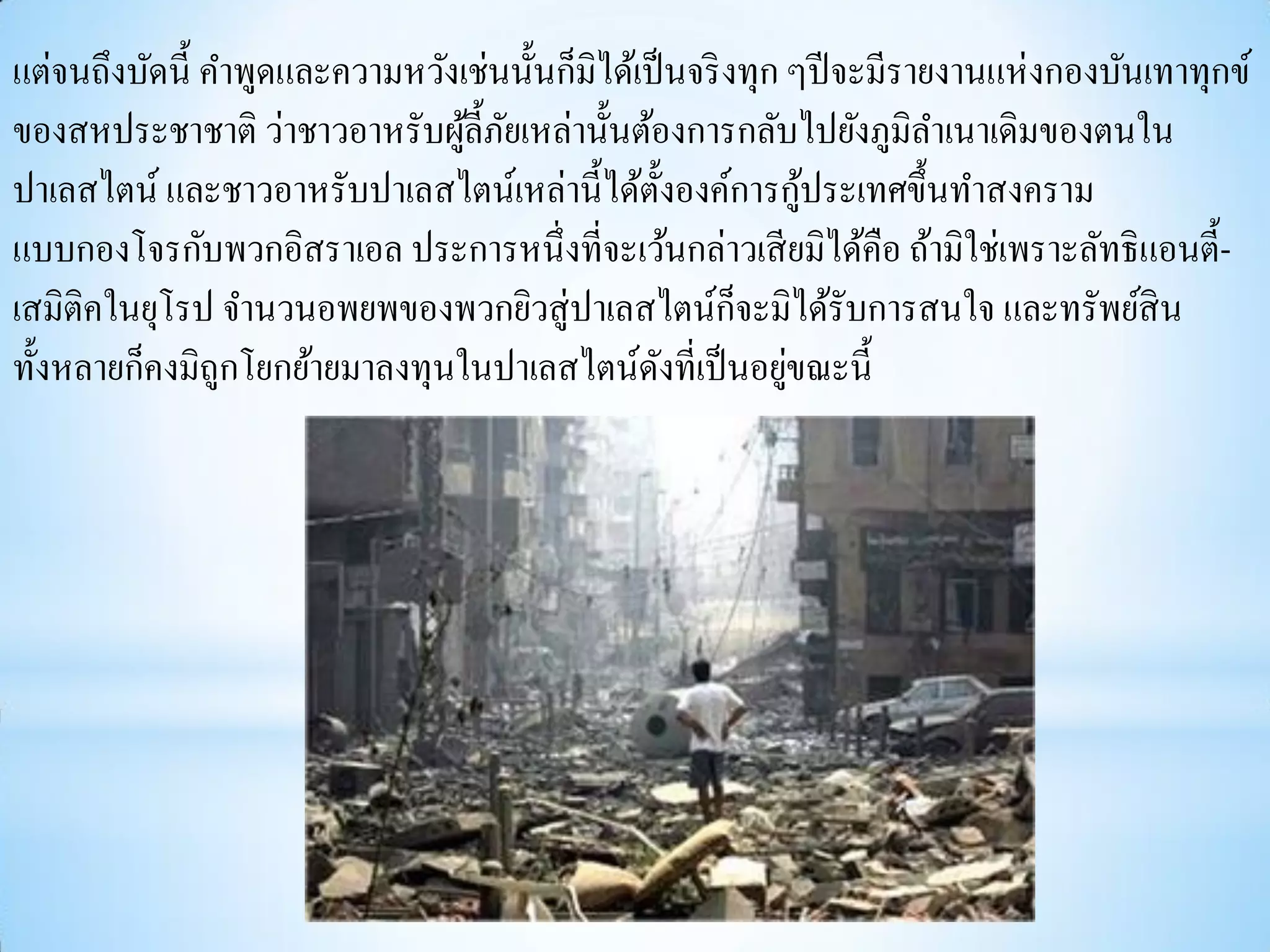 แต่จนถึงบัดนี้ คาพูดและความหวังเช่นนั้นก็มิได้เป็ นจริ งทุก ๆปี จะมีรายงานแห่ งกองบันเทาทุกข์
ของสหประชาชาติ ว่าชาวอาหรับผูล้ ีภยเหล่านั้นต้องการกลับไปยังภูมิลาเนาเดิมของตนใน
                                ้ ั
                                                              ้
ปาเลสไตน์ และชาวอาหรับปาเลสไตน์เหล่านี้ได้ต้ งองค์การกูประเทศขึ้นทาสงคราม
                                                   ั
แบบกองโจรกับพวกอิสราเอล ประการหนึ่งที่จะเว้นกล่าวเสี ยมิได้คือ ถ้ามิใช่เพราะลัทธิ แอนตี้-
เสมิติคในยุโรป จานวนอพยพของพวกยิวสู่ ปาเลสไตน์กจะมิได้รับการสนใจ และทรัพย์สิน
                                                        ็
                                                            ่
ทั้งหลายก็คงมิถูกโยกย้ายมาลงทุนในปาเลสไตน์ดงที่เป็ นอยูขณะนี้
                                                 ั
 