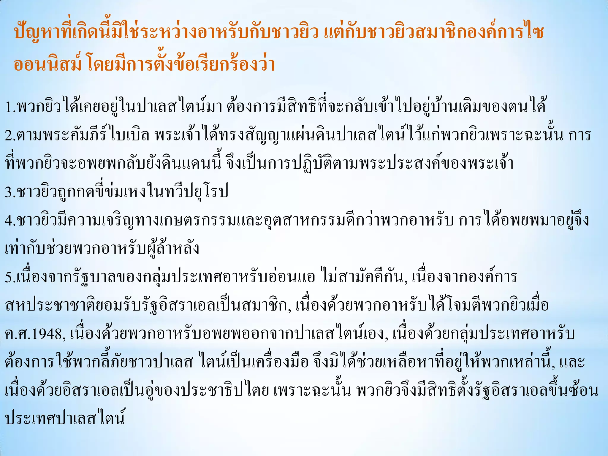 ปัญหาทีเ่ กิดนีมิใช่ ระหว่ างอาหรับกับชาวยิว แต่ กบชาวยิวสมาชิกองค์ การไซ
                ้                                  ั
 ออนนิสม์ โดยมีการตั้งข้ อเรียกร้ องว่ า
                   ่                                              ่ ้
1.พวกยิวได้เคยอยูในปาเลสไตน์มา ต้องการมีสิทธิ ที่จะกลับเข้าไปอยูบานเดิมของตนได้
2.ตามพระคัมภีร์ไบเบิล พระเจ้าได้ทรงสัญญาแผ่นดินปาเลสไตน์ไว้แก่พวกยิวเพราะฉะนั้น การ
ที่พวกยิวจะอพยพกลับยังดินแดนนี้ จึงเป็ นการปฏิบติตามพระประสงค์ของพระเจ้า
                                                  ั
3.ชาวยิวถูกกดขี่ข่มเหงในทวีปยุโรป
4.ชาวยิวมีความเจริ ญทางเกษตรกรรมและอุตสาหกรรมดีกว่าพวกอาหรับ การได้อพยพมาอยูจึง             ่
เท่ากับช่วยพวกอาหรับผูลาหลัง
                          ้้
5.เนื่องจากรัฐบาลของกลุ่มประเทศอาหรับอ่อนแอ ไม่สามัคคีกน, เนื่องจากองค์การ
                                                              ั
สหประชาชาติยอมรับรัฐอิสราเอลเป็ นสมาชิก, เนื่องด้วยพวกอาหรับได้โจมตีพวกยิวเมื่อ
ค.ศ.1948, เนื่องด้วยพวกอาหรับอพยพออกจากปาเลสไตน์เอง, เนื่ องด้วยกลุ่มประเทศอาหรับ
ต้องการใช้พวกลี้ภยชาวปาเลส ไตน์เป็ นเครื่ องมือ จึงมิได้ช่วยเหลือหาที่อยูให้พวกเหล่านี้ , และ
                     ั                                                   ่
เนื่องด้วยอิสราเอลเป็ นอู่ของประชาธิ ปไตย เพราะฉะนั้น พวกยิวจึงมีสิทธิ ต้ งรัฐอิสราเอลขึ้นซ้อน
                                                                           ั
ประเทศปาเลสไตน์
 