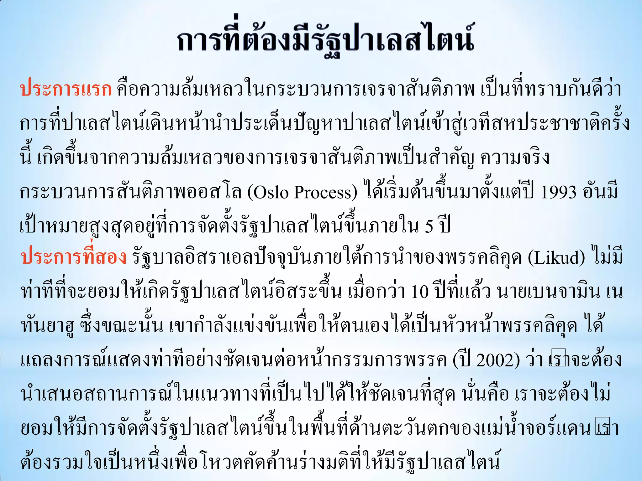 ประการแรก คือความล้มเหลวในกระบวนการเจรจาสันติภาพ เป็ นที่ทราบกันดีวา           ่
การที่ปาเลสไตน์เดินหน้านาประเด็นปัญหาปาเลสไตน์เข้าสู่เวทีสหประชาชาติครั้ง
นี้ เกิดขึ้นจากความล้มเหลวของการเจรจาสันติภาพเป็ นสาคัญ ความจริ ง
กระบวนการสันติภาพออสโล (Oslo Process) ได้เริ่ มต้นขึ้นมาตั้งแต่ปี 1993 อันมี
                   ่
เป้ าหมายสูงสุ ดอยูที่การจัดตั้งรัฐปาเลสไตน์ข้ ึนภายใน 5 ปี
ประการทีสอง รัฐบาลอิสราเอลปัจจุบนภายใต้การนาของพรรคลิคุด (Likud) ไม่มี
             ่                         ั
ท่าทีที่จะยอมให้เกิดรัฐปาเลสไตน์อิสระขึ้น เมื่อกว่า 10 ปี ที่แล้ว นายเบนจามิน เน
ทันยาฮู ซึ่งขณะนั้น เขากาลังแข่งขันเพื่อให้ตนเองได้เป็ นหัวหน้าพรรคลิคุด ได้
แถลงการณ์แสดงท่าทีอย่างชัดเจนต่อหน้ากรรมการพรรค (ปี 2002) ว่า “ อง     เราจะต้
นาเสนอสถานการณ์ในแนวทางที่เป็ นไปได้ให้ชดเจนที่สุด นันคือ เราจะต้องไม่
                                                  ั           ่
ยอมให้มีการจัดตั้งรัฐปาเลสไตน์ข้ ึนในพื้นที่ดานตะวันตกของแม่น้ าจอร์แดน“
                                                ้                            เรา
ต้องรวมใจเป็ นหนึ่งเพื่อโหวตคัดค้านร่ างมติที่ให้มีรัฐปาเลสไตน์
 