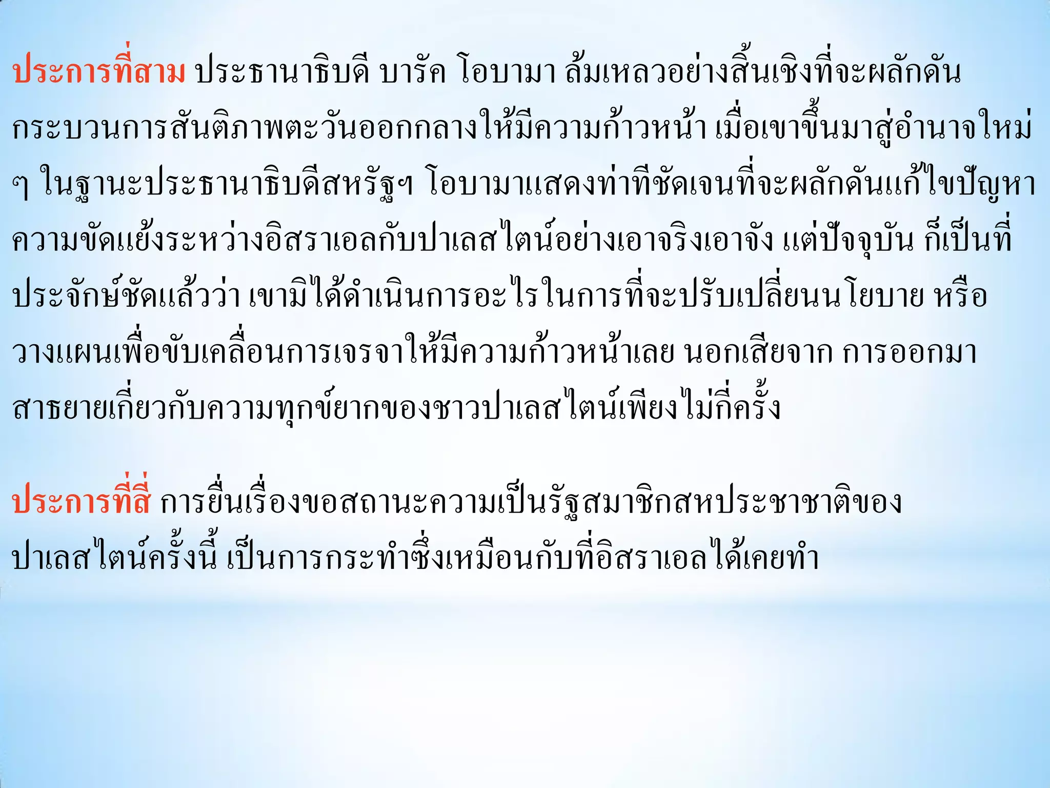 ประการทีสาม ประธานาธิบดี บารัค โอบามา ล้มเหลวอย่างสิ้ นเชิงที่จะผลักดัน
         ่
กระบวนการสันติภาพตะวันออกกลางให้มีความก้าวหน้า เมื่อเขาขึ้นมาสู่อานาจใหม่
ๆ ในฐานะประธานาธิบดีสหรัฐฯ โอบามาแสดงท่าทีชดเจนที่จะผลักดันแก้ไขปัญหา
                                                 ั
ความขัดแย้งระหว่างอิสราเอลกับปาเลสไตน์อย่างเอาจริ งเอาจัง แต่ปัจจุบน ก็เป็ นที่
                                                                   ั
ประจักษ์ชดแล้วว่า เขามิได้ดาเนินการอะไรในการที่จะปรับเปลี่ยนนโยบาย หรื อ
           ั
วางแผนเพื่อขับเคลื่อนการเจรจาให้มีความก้าวหน้าเลย นอกเสี ยจาก การออกมา
สาธยายเกี่ยวกับความทุกข์ยากของชาวปาเลสไตน์เพียงไม่กี่ครั้ง

ประการทีสี่ การยืนเรื่ องขอสถานะความเป็ นรัฐสมาชิกสหประชาชาติของ
        ่         ่
ปาเลสไตน์ครั้งนี้ เป็ นการกระทาซึ่งเหมือนกับที่อิสราเอลได้เคยทา
 