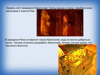 Кремль этот назывался Капитолий. Галлы вошли в город, перебили всех
сенаторов и сожгли Рим.




В середине Рима оставался только Капитолий, куда не могли добраться
галлы. Галлам хотелось разграбить Капитолий, потому что они знали, что
там много богатств.
 