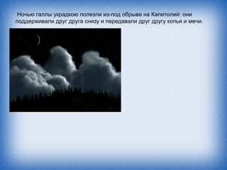 Ночью галлы украдкою полезли из-под обрыва на Капитолий: они
поддерживали друг друга снизу и передавали друг другу копья и мечи.
 