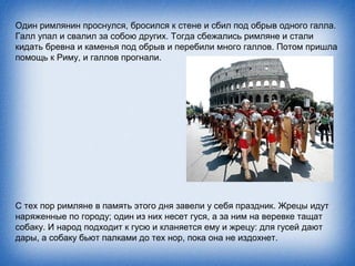 Один римлянин проснулся, бросился к стене и сбил под обрыв одного галла.
Галл упал и свалил за собою других. Тогда сбежались римляне и стали
кидать бревна и каменья под обрыв и перебили много галлов. Потом пришла
помощь к Риму, и галлов прогнали.




С тех пор римляне в память этого дня завели у себя праздник. Жрецы идут
наряженные по городу; один из них несет гуся, а за ним на веревке тащат
собаку. И народ подходит к гусю и кланяется ему и жрецу: для гусей дают
дары, а собаку бьют палками до тех нор, пока она не издохнет.
 