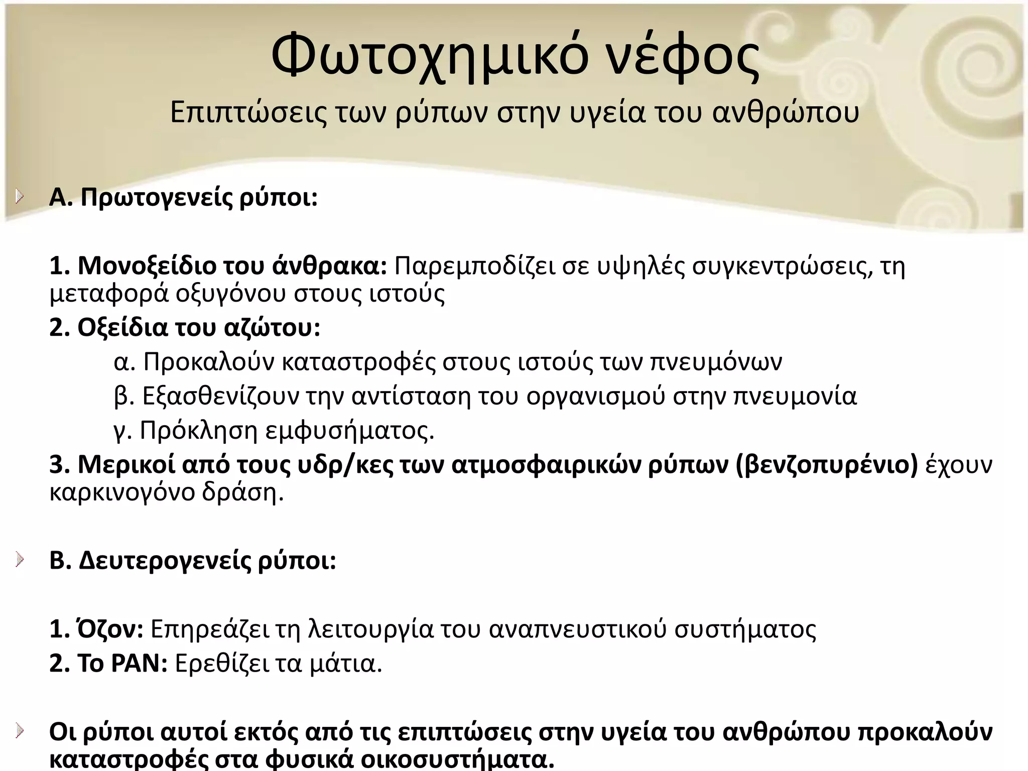 Φωτοχθμικό νζφοσ
         Επιπτϊςεισ των ρφπων ςτθν υγεία του ανκρϊπου

Α. Πρωτογενείσ ρφποι:

1. Μονοξείδιο του άνκρακα: Ραρεμποδίηει ςε υψθλζσ ςυγκεντρϊςεισ, τθ
μεταφορά οξυγόνου ςτουσ ιςτοφσ
2. Οξείδια του αηϊτου:
     α. Ρροκαλοφν καταςτροφζσ ςτουσ ιςτοφσ των πνευμόνων
     β. Εξαςκενίηουν τθν αντίςταςθ του οργανιςμοφ ςτθν πνευμονία
     γ. Ρρόκλθςθ εμφυςιματοσ.
3. Μερικοί από τουσ υδρ/κεσ των ατμοςφαιρικϊν ρφπων (βενηοπυρζνιο) ζχουν
καρκινογόνο δράςθ.

Β. Δευτερογενείσ ρφποι:

1. Όηον: Επθρεάηει τθ λειτουργία του αναπνευςτικοφ ςυςτιματοσ
2. Σο ΡΑΝ: Ερεκίηει τα μάτια.

Οι ρφποι αυτοί εκτόσ από τισ επιπτϊςεισ ςτθν υγεία του ανκρϊπου προκαλοφν
καταςτροφζσ ςτα φυςικά οικοςυςτιματα.
 