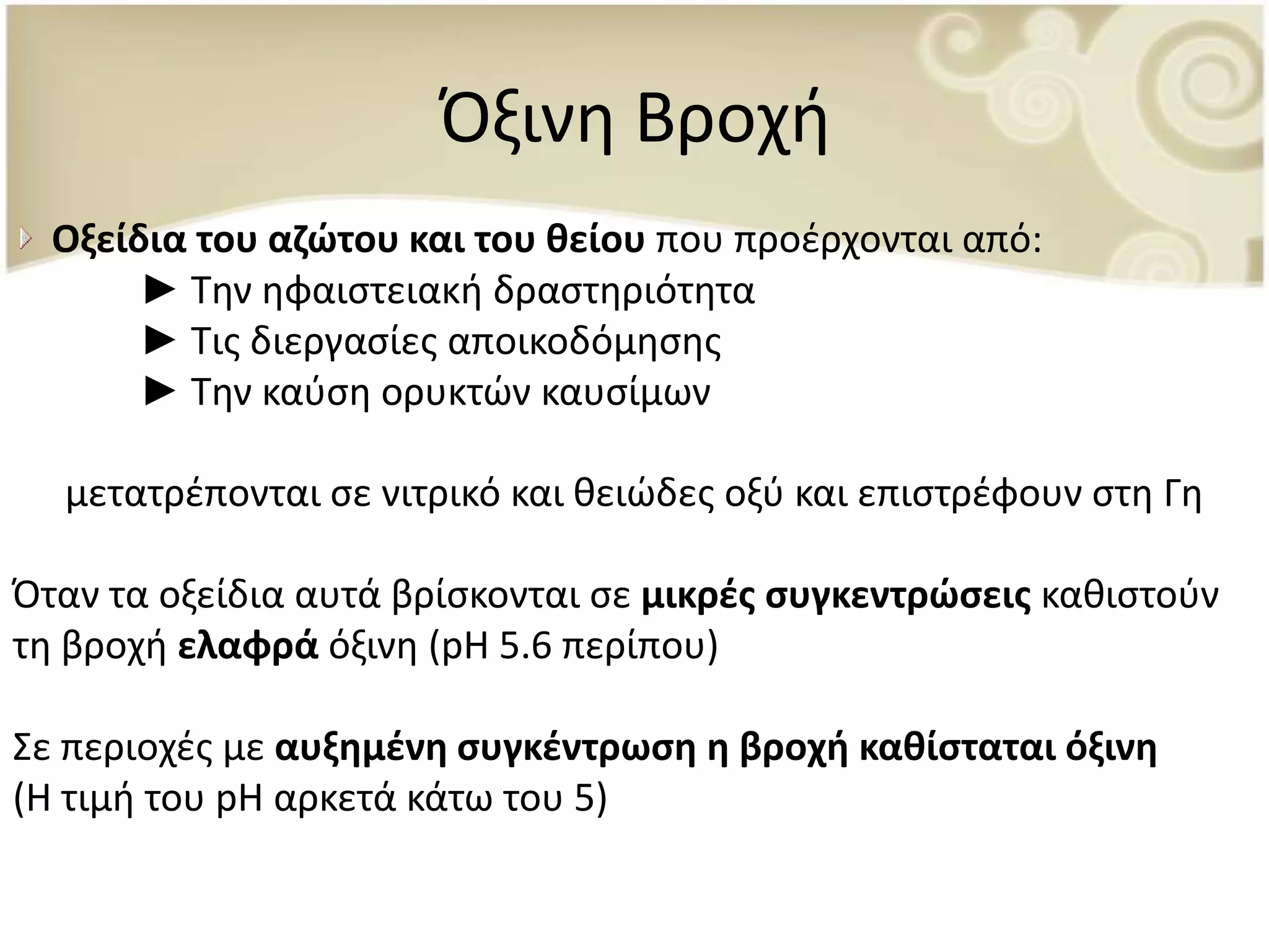 Πξινθ Βροχι
  Οξείδια του αηϊτου και του κείου που προζρχονται από:
       ► Τθν θφαιςτειακι δραςτθριότθτα
       ► Τισ διεργαςίεσ αποικοδόμθςθσ
       ► Τθν καφςθ ορυκτϊν καυςίμων

  μετατρζπονται ςε νιτρικό και κειϊδεσ οξφ και επιςτρζφουν ςτθ Γθ

Πταν τα οξείδια αυτά βρίςκονται ςε μικρζσ ςυγκεντρϊςεισ κακιςτοφν
τθ βροχι ελαφρά όξινθ (pH 5.6 περίπου)

Σε περιοχζσ με αυξθμζνθ ςυγκζντρωςθ θ βροχι κακίςταται όξινθ
(Η τιμι του pH αρκετά κάτω του 5)
 