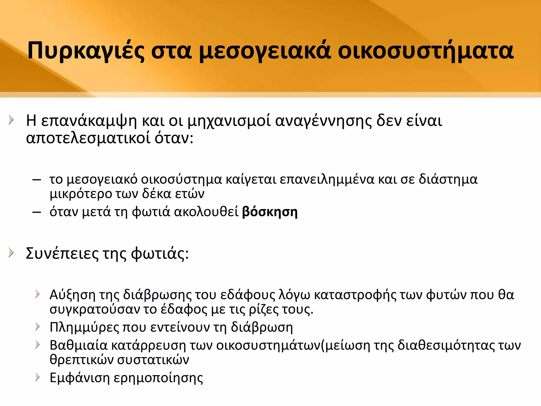Πυρκαγιζσ ςτα μεςογειακά οικοςυςτιματα

Η επανάκαμψθ και οι μθχανιςμοί αναγζννθςθσ δεν είναι
αποτελεςματικοί όταν:

– το μεςογειακό οικοςφςτθμα καίγεται επανειλθμμζνα και ςε διάςτθμα
  μικρότερο των δζκα ετϊν
– όταν μετά τθ φωτιά ακολουκεί βόςκθςθ

Συνζπειεσ τθσ φωτιάσ:

   Αφξθςθ τθσ διάβρωςθσ του εδάφουσ λόγω καταςτροφισ των φυτϊν που κα
   ςυγκρατοφςαν το ζδαφοσ με τισ ρίηεσ τουσ.
   Ρλθμμφρεσ που εντείνουν τθ διάβρωςθ
   Βακμιαία κατάρρευςθ των οικοςυςτθμάτων(μείωςθ τθσ διακεςιμότθτασ των
   κρεπτικϊν ςυςτατικϊν
   Εμφάνιςθ ερθμοποίθςθσ
 