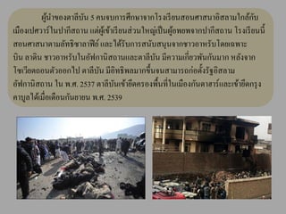 ผูนาของตาลีบน 5 คนจบการศึกษาจากโรงเรี ยนสอนศาสนาอิสลามใกล้กบ
            ้           ั                                                         ั
เมืองเปศวาร์ ในปากีสถาน แต่ผเู ้ ข้าเรี ยนส่ วนใหญ่เป็ นผูอพยพจากปากีสถาน โรงเรี ยนนี้
                                                          ้
สอนศาสนาตามลัทธิซาลาฟี ย์ และได้รับการสนับสนุนจากชาวอาหรับโดยเฉพาะ
บิน ลาดิน ชาวอาหรับในอัฟกานิ สถานและตาลีบน มีความเกี่ยวพันกันมาก หลังจาก
                                                  ั
โซเวียตถอนตัวออกไป ตาลีบน มีอิทธิ พลมากขึ้นจนสามารถก่อตั้งรัฐอิสลาม
                            ั
อัฟกานิสถาน ใน พ.ศ. 2537 ตาลีบนเข้ายึดครองพื้นที่ในเมืองกันดาฮาร์ และเข้ายึดกรุ ง
                                     ั
คาบูลได้เมื่อเดือนกันยายน พ.ศ. 2539
 