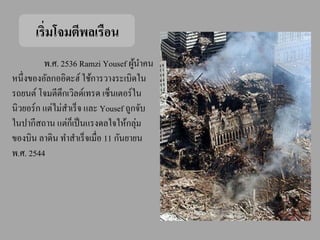 เริ่มโจมตีพลเรือน
          พ.ศ. 2536 Ramzi Yousef ผูนาคน
                                      ้
หนึ่งของอัลกออิดะฮ์ ใช้การวางระเบิดใน
รถยนต์ โจมตีตึกเวิลด์เทรด เซ็นเตอร์ ใน
นิวยอร์ ก แต่ไม่สาเร็ จ และ Yousef ถูกจับ
ในปากีสถาน แต่กเ็ ป็ นแรงดลใจให้กลุ่ม
ของบิน ลาดิน ทาสาเร็ จเมื่อ 11 กันยายน
พ.ศ. 2544
 