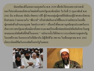 อัลกออิดะฮ์เริ่ มสงครามครู เสดใน พ.ศ. 2539 เพื่อขับไล่กองทหารต่างชาติ
ออกไปจากดินแดนอิสลามโดยต่อต้านสหรัฐและพันธมิตร ในวันที่ 23 กุมภาพันธ์ พ.ศ.
2541 บิน ลาดินและ อัยมัน อัซเซาะวาฮิรี ผูนาของกลุ่มญิฮาดอียปต์และผูนาศาสนาอิสลาม
                                          ้                   ิ       ้
อีกสามคน ร่ วมลงนามใน “ฟั ตวาห์ ” หรื อคาตัดสิ นภายใต้ชื่อแนวร่ วมอิสลามโลกเพื่อ
ญิฮาดต่อต้านยิวและครู เสด โดยประกาศว่า “ เป็ นหน้ าที่ของชาวมุสลิมทุกประเทศในการ
สั งหารชาวสหรั ฐและพันธมิตรทั้งทหารและพลเรื อนเพื่อปลดปล่ อยมัสยิดอัลอักซาในเยซู
ซาเลมและมัสยิดศักดิ์สิทธิ์ ในเมกกะ ” หลังจากนั้นได้เกิดการวางระเบิดสถานทูตสหรัฐ
ในแอฟริ กาตะวันออกภายในปี เดียวกัน มีผเู ้ สี ยชีวต 300 คน ในเดือนตุลาคม พ.ศ. 2543
                                                  ิ
เกิดระเบิดพลีชีพในกองทัพเรื อสหรัฐในเยเมน
 