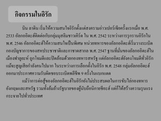 กิจกรรมในอิรัก
          บิน ลาดิน เริ่ มให้ความสนใจอิรักตั้งแต่สงครามอ่าวเปอร์ เซี ยครั้งแรกเมื่อ พ.ศ.
2533 อัลกออิดะฮ์ติดต่อกับกลุ่มมุสลิมชาวเคิร์ด ใน พ.ศ. 2542 ระหว่างการรุ กรานอิรักใน
พ.ศ. 2546 อัลกออิดะฮ์ให้ความสนใจเป็ นพิเศษ หน่วยทหารของอัลกออิดะฮ์เริ่ มวางระเบิด
กองบัญชาการของสหประชาชาติและกาชาดสากล พ.ศ. 2547 ฐานที่มนของอัลกออิดะฮ์ใน
                                                                       ั่
เมืองฟาลูยะห์ ถูกโจมตีและปิ ดล้อมด้วยกองทหารสหรัฐ แต่อลกออิดะฮ์ยงคงโจมตีทวอิรัก
                                                           ั              ั          ั่
แม้จะสู ญเสี ยกาลังคนไปมาก ในระหว่างการเลือกตั้งในอิรัก พ.ศ. 2548 กลุ่มอัลกออิดะฮ์
ออกมาประกาศความรับผิดชอบระเบิดพลีชีพ 9 ครั้งในแบกแดด
                ่
          แม้วาการต่อสู ้ของอัลกออิดะฮ์ในอิรักยังไม่ประสบผลในการขับไล่กองทหาร
                                                                     ็
อังกฤษและสหรัฐ รวมทั้งล้มล้างรัฐบาลของผูนบถือนิกายชีอะฮ์ แต่กได้สร้างความรุ นแรง
                                              ้ ั
กระจายไปทัวประเทศ
              ่
 