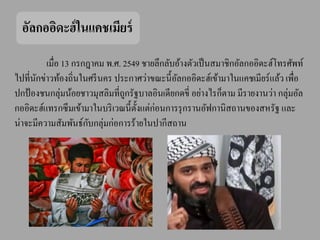 อัลกออิดะฮ์ ในแคชเมียร์
         เมื่อ 13 กรกฎาคม พ.ศ. 2549 ชายลึกลับอ้างตัวเป็ นสมาชิกอัลกออิดะฮ์โทรศัพท์
ไปที่นกข่าวท้องถิ่นในศรี นคร ประกาศว่าขณะนี้ อลกออิดะฮ์เข้ามาในแคชเมียร์ แล้ว เพื่อ
      ั                                          ั
ปกป้ องชนกลุ่มน้อยชาวมุสลิมที่ถกรัฐบาลอินเดียกดขี่ อย่างไรก็ตาม มีรายงานว่า กลุ่มอัล
                               ู
กออิดะฮ์แทรกซึ มเข้ามาในบริ เวณนี้ ต้ งแต่ก่อนการรุ กรานอัฟกานิสถานของสหรัฐ และ
                                      ั
                      ั
น่าจะมีความสัมพันธ์กบกลุ่มก่อการร้ายในปากีสถาน
 