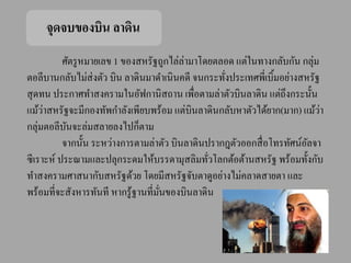 จุดจบของบิน ลาดิน
           ศัตรู หมายเลข 1 ของสหรัฐถูกไล่ลามาโดยตลอด แต่ในทางกลับกัน กลุ่ม
                                          ่
ตอลีบานกลับไม่ส่งตัว บิน ลาดินมาดาเนินคดี จนกระทังประเทศพี่เบิ้มอย่างสหรัฐ
                                                   ่
สุ ดทน ประกาศทาสงครามในอัฟกานิสถาน เพื่อตามล่าตัวบินลาดิน แต่ถึงกระนั้น
      ่
แม้วาสหรัฐจะมีกองทัพกาลังเพียบพร้อม แต่บินลาดินกลับหาตัวได้ยาก(มาก) แม้วา  ่
กลุ่มตอลีบนจะล่มสลายลงไปก็ตาม
            ั
           จากนั้น ระหว่างการตามล่าตัว บินลาดินปรากฎตัวออกสื่ อโทรทัศน์อลจา
                                                                        ั
ซี เราะห์ ประณามและปลุกระดมให้บรรดามุสลิมทัวโลกต้อต้านสหรัฐ พร้อมทั้งกับ
                                                ่
ทาสงครามศาสนากับสหรัฐด้วย โดยมีสหรัฐจับตาดูอย่างไม่คลาดสายตา และ
พร้อมที่จะสังหารทันที หากรู ้ฐานที่มนของบินลาดิน
                                    ั่
 