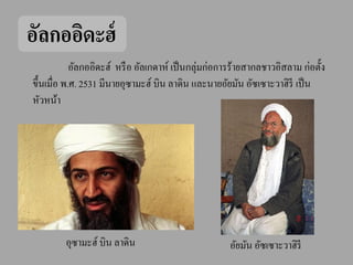อัลกออิดะฮ์
                                                ่
            อัลกออิดะฮ์ หรื อ อัลเกดาห์ เป็ นกลุมก่อการร้ายสากลชาวอิสลาม ก่อตั้ง
ขึ้นเมื่อ พ.ศ. 2531 มีนายอุซามะฮ์ บิน ลาดิน และนายอัยมัน อัซเซาะวาฮิรี เป็ น
หัวหน้า




         อุซามะฮ์ บิน ลาดิน                           อัยมัน อัซเซาะวาฮิรี
 